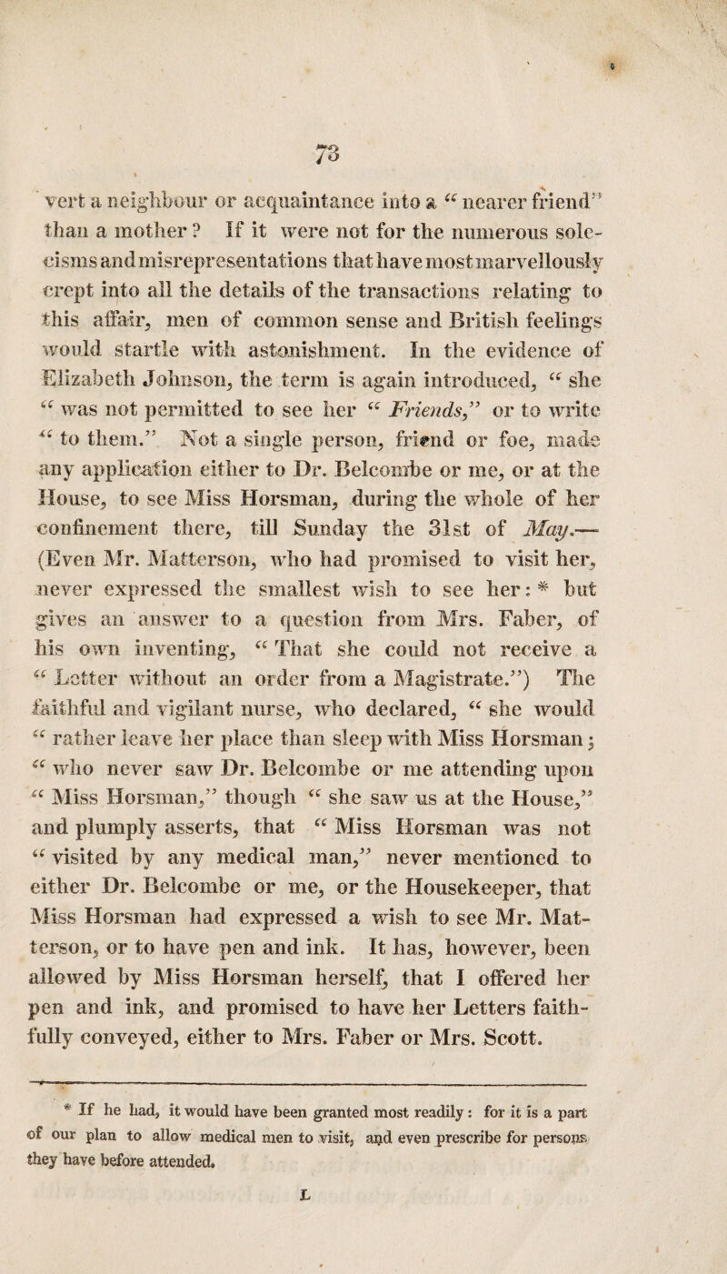 0 vert a neighbour or acquaintance into a 6C nearer friend'5 than a mother ? If it were not for the numerous sole¬ cisms and misrepresentations that have most marvellously crept into all the details of the transactions relating to this a hair, men of common sense and British feelings would startle with astonishment. In the evidence of Elizabeth Johnson, the term is again introduced, u she “ was not permitted to see her u Friends ,” or to write *e to them.’'' Not a single person, friend or foe, made any application either to Dr. Beleombe or me, or at the House, to see Miss Horsman, during the whole of her confinement there, till Sunday the 31st of May.—- (Even Mr. Matterson, who had promised to visit her, never expressed the smallest wish to see her: * but gives an answer to a question from Mrs. Faber, of his own inventing, “ That she could not receive a “ Letter without an order from a Magistrate/’) The faithful and vigilant nurse, who declared, “ she would rather leave her place than sleep with Miss Horsman; “ who never saw Dr. Beleombe or me attending upon “ Miss Horsman,” though “ she saw us at the House,” and piumply asserts, that “ Miss Horsman was not “ visited by any medical man,” never mentioned to > either Dr. Beleombe or me, or the Housekeeper, that Miss Horsman had expressed a wish to see Mr. Mat¬ terson, or to have pen and ink. It has, however, been allowed by Miss Horsman herself, that I offered her pen and ink, and promised to have her Letters faith¬ fully conveyed, either to Mrs. Faber or Mrs. Scott. * If he had, it would have been granted most readily: for it is a part of our plan to allow medical men to visit, and even prescribe for persons they have before attended. L