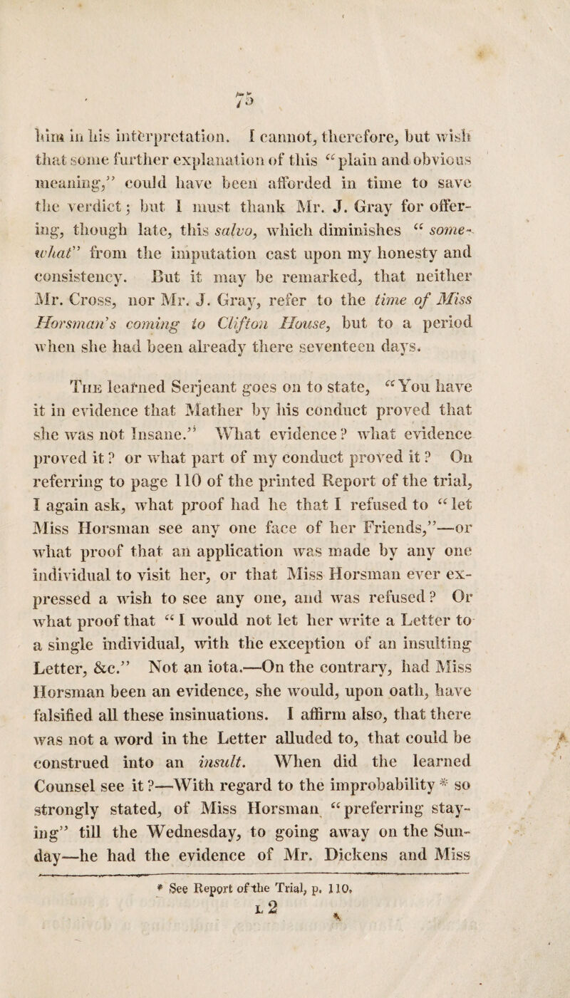 Mm in liis interpretation. I cannot, therefore, but wish that some further explanation of this “ plain and obvious meaning/’ could have been afforded in time to save the verdict; but I must thank Mr. J. Gray for offer¬ ing, though late, this salvo, which diminishes “ some- what” from the imputation cast upon my honesty and consistency. But it may be remarked, that neither Mr. Cross, nor Mr. J. Gray, refer to the time of Miss Horsman’s coming to Clifton House, but to a period, when she had been already there seventeen days. The learned Serjeant goes on to state, “You have it in evidence that Mather by his conduct proved that she was not Insane.” What evidence? what evidence proved it ? or what part of my conduct proved it ? On referring to page 110 of the printed Report of the trial, I again ask, what proof had he that I refused to “ let Miss Horsman see any one face of her Friends,”—or what proof that an application was made by any one individual to visit her, or that Miss Horsman ever ex¬ pressed a wish to see any one, and was refused ? Or what proof that “ I would not let her write a Letter to a single individual, with tlie exception of an insulting Letter, &c.” Not an iota.—On the contrary, had Miss Horsman been an evidence, she would, upon oath, have falsified all these insinuations. I affirm also, that there was not a word in the Letter alluded to, that could be construed into an insult. When did the learned Counsel see it ?—With regard to the improbability * so strongly stated, of Miss Horsman “preferring stay¬ ing” till the Wednesday, to going away on the Sun¬ day—he had the evidence of Mr. Dickens and Miss * See Repgrt of the Trial, p, J10,