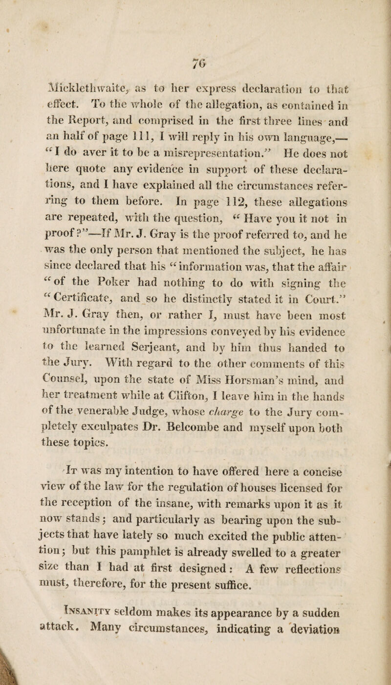 Micklethwaite, as to her express declaration to that effect. To the whole of the allegation, as contained in the Report, and comprised in the first three lines and an half of page 111, I will reply in his own language,— u l do aver it to be a misrepresentation/’ He does not here quote any evidence in support of these declara¬ tions, and I have explained all the circumstances refer¬ ring to them before. In page 112, these allegations are repeated, with the question, (e Have you it not in proof ?”—-If Mr. J. Gray is the proof referred to, and he was the only person that mentioned the subject, he has since declared that his u information was, that the affair fc<r of the Poker had nothing to do with signing the ^Certificate, and so he distinctly stated it in Court/’ Mr. J. Gray then, or rather I, must have been most unfortunate in the impressions conveyed hv his evidence to the learned Serjeant, and by him thus handed to the Jury. With regard to the other comments of this Counsel, upon the state of Miss Horsman’s mind, and her treatment while at Clifton, I leave him in the hands of the venerable Judge, whose charge to the Jury com¬ pletely exculpates Dr. Belcombe and myself upon both these topics. 'It was my intention to have offered here a concise view of the law for the regulation of houses licensed for the reception of the insane, with remarks upon it as it now stands; and particularly as bearing upon the sub¬ jects that have lately so much excited the public atten¬ tion ; but this pamphlet is already swelled to a greater size than I had at first designed; A few reflections must, therefore, for the present suffice. Insanity seldom makes its appearance by a sudden attack. Many circumstances, indicating a deviation