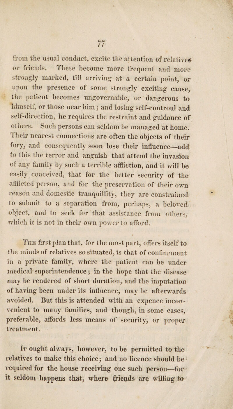 fcn-pu? u from the usual conduct, excite the attention of relatives or friends. These become more frequent and more strongly marked, till arriving' at a certain point, or upon the presence of some strongly exciting cause, the patient becomes ungovernable, or dangerous to himself, or those near him; and losing seif-controul and self-direction, he requires the restraint and guidance of others. Such persons can seldom be managed at home. Their nearest connections are often the objects of their fury, and consequently soon lose their influence—add to this the terror and anguish that attend the invasion of any family by such a terrible affliction, and it will be easily conceived, that for the better security of the afflicted person, and for the preservation of their own reason and domestic tranquillity, they are constrained to submit to a separation from, perhaps, a beloved object, and to seek for that assistance from others, which it is not in their own power to afford. ✓ The first plan that, for the most part, offers itself to the minds of relatives so situated, is that of confinement in a private family, where the patient can be under medical superintendence; in the hope that the disease may be rendered of short duration, and the imputation of having been under its influence, may be afterwards avoided. But this is attended with an expence incon¬ venient to many families, and though, in some cases, preferable, affords less means of security, or proper treatment. It ought always, however, to be permitted to the relatives to make this choice; and no licence should be required for the house receiving one such person—-for It seldom happens that, where friends are willing t&