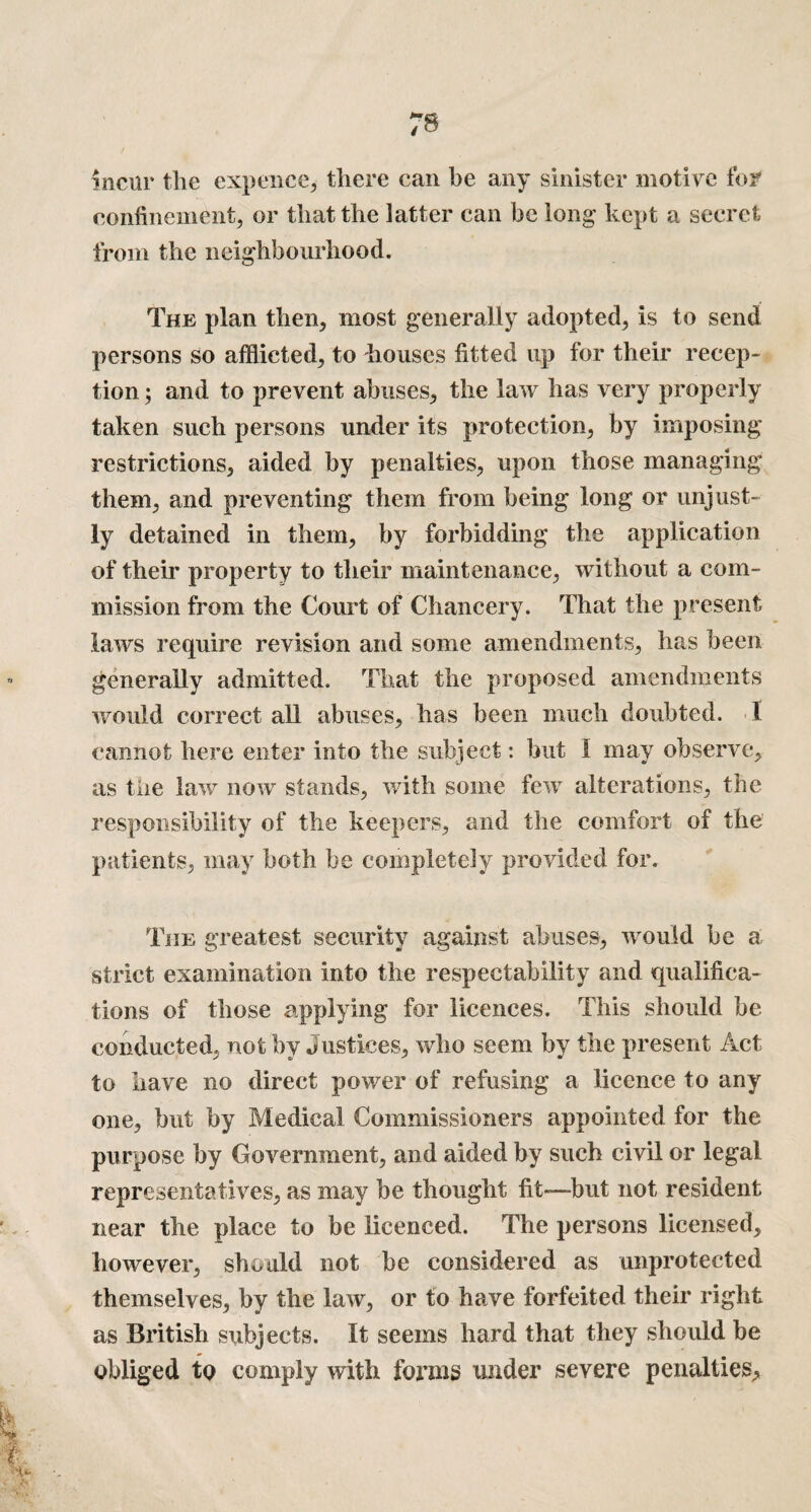 incur the expence, there can be any sinister motive for confinement, or that the latter can be long kept a secret from the neighbourhood. The plan then, most generally adopted, is to send persons so afflicted, to houses fitted up for their recep¬ tion ; and to prevent abuses, the law has very properly taken such persons under its protection, by imposing restrictions, aided by penalties, upon those managing them, and preventing them from being long or unjust¬ ly detained in them, by forbidding the application of their property to their maintenance, without a com¬ mission from the Court of Chancery. That the present laws require revision and some amendments, has been generally admitted. That the proposed amendments would correct all abuses, has been much doubted. I cannot here enter into the subject: but I may observe, as the law now stands, with some few alterations, the responsibility of the keepers, and the comfort of the patients, may both be completely provided for. The greatest security against abuses, would be a strict examination into the respectability and qualifica¬ tions of those applying for licences. This should he conducted, not by Justices, who seem by the present Act to have no direct power of refusing a licence to any one, but by Medical Commissioners appointed for the purpose by Government, and aided by such civil or legal representatives, as may be thought fit—-but not resident near the place to be licenced. The persons licensed, however, should not be considered as unprotected themselves, by the law, or to have forfeited their right as British subjects. It seems hard that they should be obliged to comply with forms under severe penalties.
