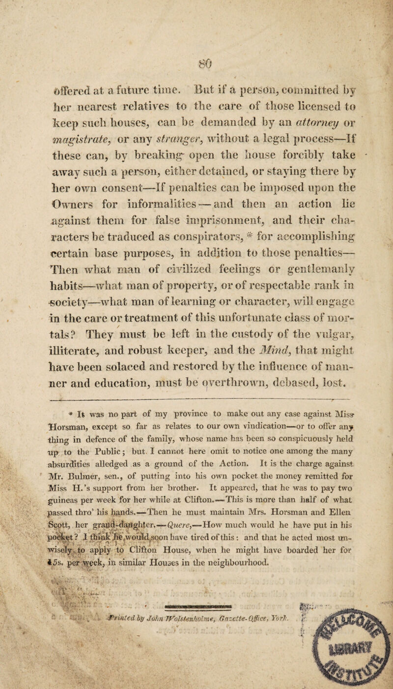 offered at a future time. But if a person, committed by her nearest relatives to the care of those licensed to keep such houses, can be demanded by an attorney or magistrate, or any stranger, without a legal process—If these can, by breaking' open the house forcibly take - away such a person, either detained, or staying there by her own consent—If penalties can be imposed upon the Owners for informalities — and then an action lie against them for false imprisonment, and their cha¬ racters be traduced as conspirators, * for accomplishing certain base purposes, in addition to those penalties— Then what man of civilized feelings or gentlemanly habits—what man of property, or of respectable rank in societ y—what man of learning or character, will engage in the care or treatment of this unfortunate class of mor¬ tals? They must be left in the custody of the vulgar, illiterate, and robust keeper, and the Mind, that might have been solaced and restored by the influence of man¬ ner and education, must be overthrown, debased, lost. * It was no part of my province to make out any case against Miss* Horsman, except so far as relates to our own vindication—or to offer any thing in defence of the family, whose name has been so conspicuously held up to the Public; but. I cannot here omit to notice one among the many absurdities alledged as a ground of the Action. It is the charge against. Mr. Bulmer, sen., of putting into his own pocket the money remitted for Miss H.’s support from her brother. It appeared, that he was to pay two guineas per week for her while at Clifton.—This is more than half of what passed thro’ his hands.—Then he must maintain Mrs. Horsman and Ellen Scptt, her grand-daughter.—Quere,—How much would he have put in his pocket? I thinkrhie,wouM soon have tired of this: and that he acted most un- wisely to apply to Clifton House, when he might have boarded her for 15s. per week, in similar Houses in the neighbourhood.