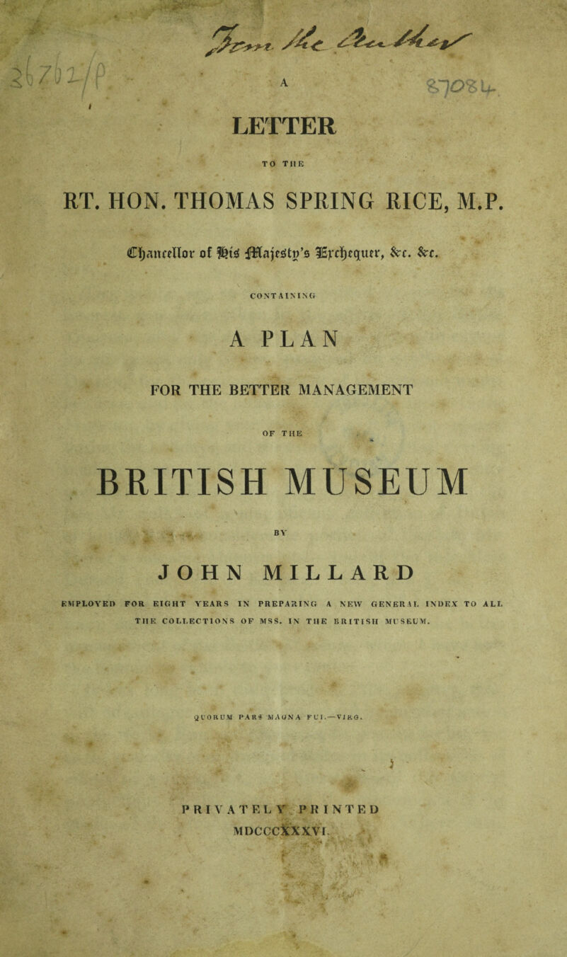 ■ A / / f ’ u.. LETTER TO THE RT. HON. THOMAS SPRING RICE, M.P. Cijmicellor of fHajfsitR’s 3E]iT^t«lufi', ^c. $i;c. CONTAINING A PLAN FOR THE BETTER MANAGEMENT OF THE BRITISH MUSEUM BY JOHN MILLARD s EMPLOYED FOR EIGHT YEARS IN PREPARING A NEW GENERAL INDEX TO ALL THE COLLECTIONS OF MSS. IN THE BRITISH MUSEUM. QUORUM PAR§ MAONA FUI.—VIRO. ) ' PRIVATELY PRINTED MDCCCiCXXVI.