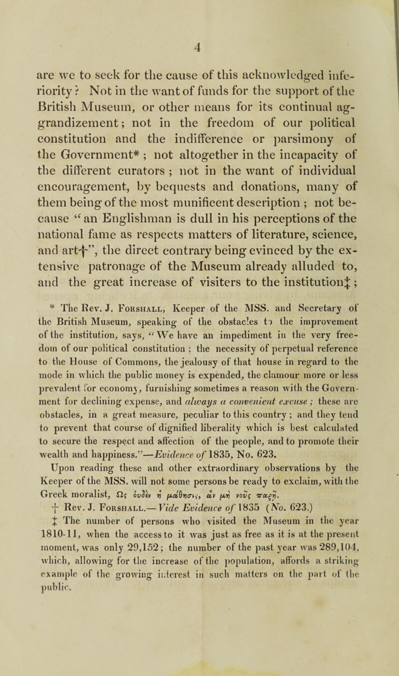 are we to seek for the cause of this acknowledged infe¬ riority ? Not in the want of funds for the support of the British Museum, or other means for its continual ag¬ grandizement ; not in the freedom of our political constitution and the indifference or parsimony of the Government* ; not altogether in the incapacity of the different curators ; not in the want of individual encouragement, by bequests and donations, many of them being of the most munificent description ; not be¬ cause an Englishman is dull in his perceptions of the national fame as respects matters of literature, science, and art^”, the direct contrary being evinced by the ex¬ tensive patronage of the Museum already alluded to, and the great increase of visiters to the institution:}:; * The Rev. J. Forshall, Keeper of the MSS. and Secretary of the British Museum, speaking of the obstacles ti the improvement of the institution, says, ‘^‘^We have an impediment in the very free¬ dom of our political constitution ; the necessity of perpetual reference to the House of Commons, the jealousy of that house in regard to the mode in which the public money is expended, the clamour more or less prevalent Tor economy, furnishing sometimes a reason with the Govern¬ ment for declining expense, and always a convenient excuse ; these are obstacles, in a great measure, peculiar to this country ; and they tend to prevent that course of dignified liberality which is best calculated to secure the respect and alfection of the people, and to promote their wealth and happiness.”—Evidence of 1835, No. 623. Upon reading these and other extraordinary observations by the Keeper of the MSS. will not some persons be ready to exclaim, with the Greek moralist, ov^fv ^ /xa6»3a»i,', av vov^ j- Rev. J. Forshall.— Vide Evidence o/1835 {No. 623.) X The number of jDersons who visited the Museum in the year 1810-11, wdien the access to it was just as free as it is at the present moment, w^as only 29,152; the number of the past year w^as 289,104, which, allowing for the increase of the population, affords a striking example of the growdng interest in such matters on the part of the public.