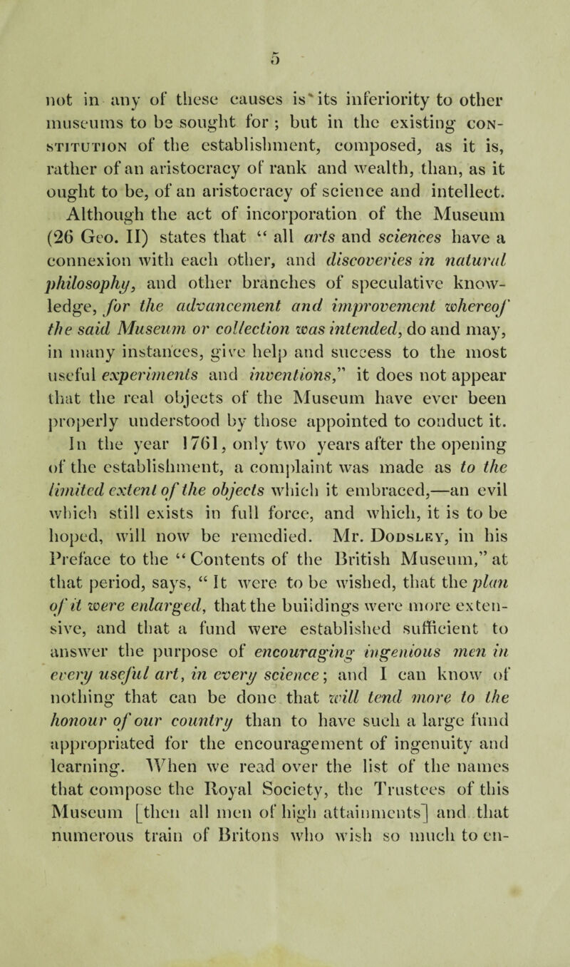 not in any ot‘ these eauscs is*‘its inferiority to other museums to be sought for ; but in the existing con¬ stitution of the establishment, composed, as it is, rather of an aristocracy of rank and wealth, than, as it ought to be, of an aristocracy of science and intellect. Although the act of incorporation of the Museum (26 Geo. II) states that “ all arts and sciences have a connexion with each other, and discoveries in natural philosophy, and other branches of speculative know¬ ledge, for the advancement and improvement whereof the said Museum or collection was intended, do and may, in many instances, give help and success to the most useful experiments and inventions,’’' it does not appear tliat the real objects of the Museum have ever been |)roperly understood by those appointed to conduct it. in the year 1761, only two years after the opening of the establishment, a conijdaint was made as to the limited extent of the objects which it embraced,—an evil v/hich still exists in full force, and which, it is to be hoped, will now be remedied. Mr. Dodsley, in his Preface to the “ Contents of the British Museum,” at that period, says, It were to be wished, that thep/(m of it were enlarged, that the buildings were more exten¬ sive, and that a fund were established sufficient to answer the purpose of encouraging ingenious men in every useful art, in every science', and I can know of nothing that can be done that will tend more to the honour of our country than to have such a large fund appropriated for the encouragement of ingenuity and learning. When we read over the list of the names that compose the Royal Society, the Trustees of this Museum [then all men of high attainments] and that numerous train of Britons who wish so much to en-
