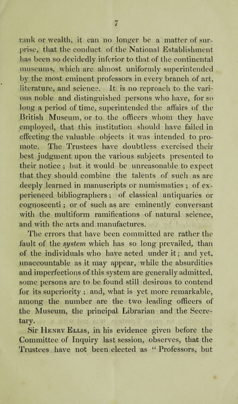 rank or wealth, it can no longer be a matter of sur¬ prise, that the conduct of the National Establishment has been so decidedly inferior to that of the continental museums, which are almost uniformly superintended by the most eminent professors in every branch of art, literature, and science. It is no reproach to the vari¬ ous noble and distinguished persons who have, for so long a period of time, superintended the affairs of the British Museum, or to the officers whom they have employed, that this institution should have failed in effecting the valuable objects it was intended to pro¬ mote. The Trustees have doubtless exercised their best judgment upon the various subjects presented to their notice ; but it would be unreasonable to expect that they should combine the talents of such as are deeply learned in manuscripts or numismatics ; of ex¬ perienced bibliographers; of classical antiquaries or cognoscenti; or of such as are eminently conversant with the multiform ramifications of natural science, and with the arts and manufactures. The errors that have been committed are rather the fault of the system which has so long prevailed, than of the individuals who have acted under it; and yet, unaccountable as it may appear, while the absurdities and imperfections of this system are generally admitted, some persons are to be found still desirous to contend for its superiority ; and, what is yet more remarkable, among the number are the two leading officers of the Museum, the principal Librarian and the Secre¬ tary. Sir Henry Ellis, in his evidence given before the Committee of Inquiry last session, observes, that the Trustees, have not been elected as ‘^Professors, but