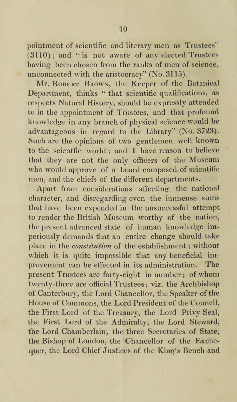 pointment of scientific and literary men as Trustees” (3110); and “is not aware of any elected Trustees having been chosen from the ranks of men of science, unconnected with the aristocracy” (No. 3115). Mr. Robert Brown, the Keeper of the Botanical Department, thinks “ that scientific qualifications, as respects Natural History, should be expressly attended to in the appointment of Trustees, and that profound knowledge in any branch of physical science would be advantageous in regard to the Library” (No. 3723). Snell are the opinions of two gentlemen well known to the scientfic world ; and I have reason to believe that they are not the only officers of the Museum who would approve of a board composed of scientific men, and the chiefs of the different departments. Apart from considerations affecting the national character, and disregarding even the immense sums that have been expended in the unsuccessful attempt to render the British Museum worthy of the nation, the present advanced state of human knowledge im¬ periously demands that an entire change should take place in the constitution of the establishment; without which it is quite impossible that any beneficial im¬ provement can be effected in its administration. The present Trustees are forty-eight in number; of whom twenty-three are official Trustees; viz. the Archbishop of Canterbury, the Lord Chancellor, the Speaker of the House of Commons, the Lord President of the Council, the First Lord of the Treasury, the Lord Privy Seal, the First Lord of the Admiralty, the Lord Steward, the Lord Chamberlain, the three Secretaries of State, the Bishop of London, the Chancellor of the Exche¬ quer, the Lord Chief Justices of the King's Bench and