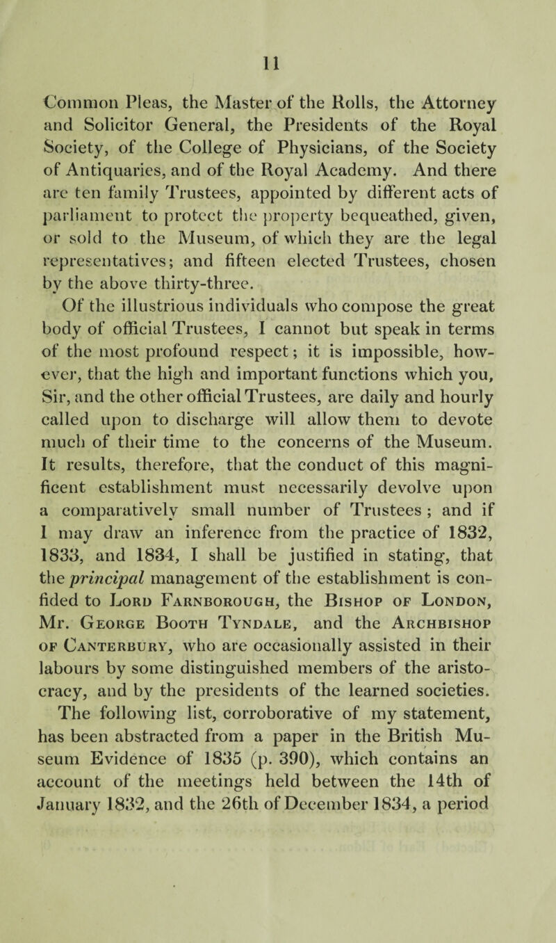 Common Pleas, the Master of the Rolls, the Attorney and Solicitor General, the Presidents of the Royal Society, of the College of Physicians, of the Society of Antiquaries, and of the Royal Academy. And there are ten family Trustees, appointed by different acts of parliament to protect tlie property bequeathed, given, or sold to the Museum, of which they are the legal representatives; and fifteen elected Trustees, chosen by the above thirty-three. Of the illustrious individuals who compose the great body of official Trustees, I cannot but speak in terms of the most profound respect; it is impossible, how¬ ever, that the high and important functions which you. Sir, and the other official Trustees, are daily and hourly called upon to discharge will allow them to devote much of their time to the concerns of the Museum. It results, therefore, that the conduct of this magni¬ ficent establishment must necessarily devolve upon a comparatively small number of Trustees ; and if 1 may draw an inference from the practice of 1832, 1833, and 1834, I shall be justified in stating, that the principal management of the establishment is con¬ fided to Lord Farnborough, the Bishop of London, Mr. George Booth Tyndale, and the Archbishop OF Canterbury, who are occasionally assisted in their labours by some distinguished members of the aristo¬ cracy, and by the presidents of the learned societies. The following list, corroborative of my statement, has been abstracted from a paper in the British Mu¬ seum Evidence of 1835 (p. 390), which contains an account of the meetings held between the 14th of January 1832, and the 26th of December 1834, a period