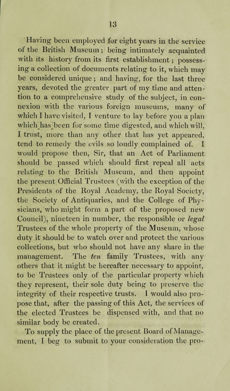 Having been employed for eight years in the service ol* the British Museum; being intimately acquainted with its history from its first establishment; possess¬ ing a collection of documents relating to it, which may be considered unique; and having, for the last three years, devoted the greater part of my time and atten¬ tion to a comprehensive study of the subject, in con¬ nexion with the various foreign museums, many of which 1 have visited, I venture to lay before you a plan which’has d^een for some time dio-ested, and which will, I trust, more than any other that has yet appeared, tend to remedy the evils so loudly complained of. I would propose then. Sir, that an Act of Parliament should be passed which should first repeal all acts relating to the British Museum, and then appoint the present Official Trustees (with the exception of the Presidents of the Royal Academy, the Royal Society, the Society of Antiquaries, and the College of Phy¬ sicians,'who might form a part of the proposed new Council), nineteen in number, the responsible or legal Trustees of the whole property of the Museum, whose duty it should be to watch over and protect the viirious collections, but who should not have any share in the management. The ten family Trustees, with any others that it might be hereafter necessary to appoint, to be Trustees only of the particular property which they represent, their sole duty being to preserve the integrity of their respective trusts. 1 would also pro¬ pose that, after the passing of this Act, the services of the elected Trustees be dispensed with, and that no similar body be created. To supply the place of the present Board of Manage¬ ment, I beg to submit to your consideration the pro-