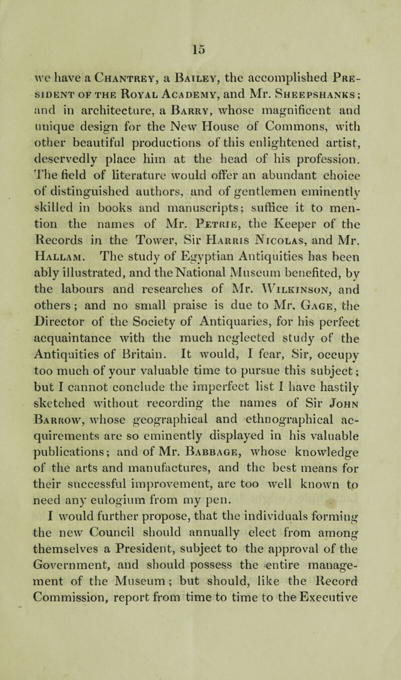 \vc have a Chantrey, a Bailey, the accomplished Pre¬ sident OF THE Royal Academy, and Mr. Sheepshanks ; and in architecture, a Barry, whose magnificent and unique design for the New House of Commons, with other beautiful productions of this enlightened artist, deservedly place him at the head of his profession. The field of literature would offer an abundant choice of distinguished authors, and of gentlemen eminently skilled in books and manuscripts; suffice it to men¬ tion the names of Mr. Petrie, the Keeper of the Records in the Tower, Sir FIarris Nicolas, and Mr. Hallam. The study of Egyptian Antiquities has been ably illustrated, and the National Museum benefited, by the labours and researches of Mr. Wilkinson, and others; and no small praise is due to Mr. Gage, the Di rector of the Society of Antiquaries, for his perfect acquaintance with the much neglected study of the Antiquities of Britain. It would, I fear. Sir, occupy too much of your valuable time to pursue this subject; but I cannot conclude the imperfect list I have hastily sketched without recording the names of Sir John Barrow, whose geographical and ethnographical ac¬ quirements are so eminently displayed in his valuable publications; and of Mr. Babbage, whose knowledge of the arts and manufactures, and the best means for their successful improvement, are too well known to need any eulogium from my pen. I would further propose, that the individuals forming the new Council should annually elect from among themselves a President, subject to the approval of the Government, and should possess the entire manage¬ ment of the Museum; but should, like the Record Commission, report from time to time to the Executive