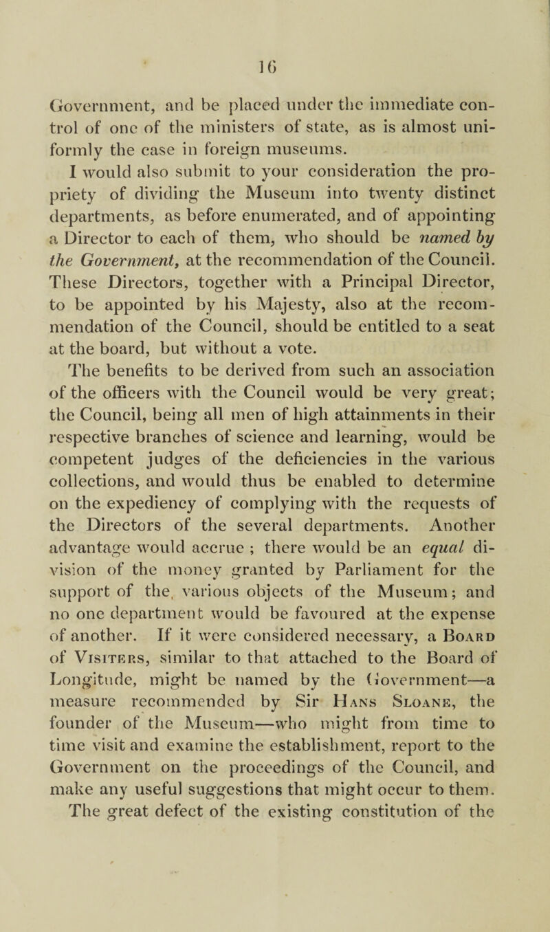 IG Government, and be placed under the immediate con¬ trol of one of the ministers of state, as is almost uni¬ formly the case in foreign museums. 1 would also submit to your consideration the pro¬ priety of dividing the Museum into twenty distinct departments, as before enumerated, and of appointing a Director to each of them, who should be named by the Government, at the recommendation of the Council. These Directors, together with a Principal Director, to be appointed by his Majesty, also at the recom¬ mendation of the Council, should be entitled to a seat at the board, but without a vote. The benefits to be derived from such an association of the officers with the Council would be very great; the Council, being all men of high attainments in their respective branches of science and learning, would be competent judges of the deficiencies in the various collections, and would thus be enabled to determine on the expediency of complying with the requests of the Directors of the several departments. Another advantage would accrue ; there would be an equal di¬ vision of the money granted by Parliament for the support of the, various objects of the Museum; and no one department would be favoured at the expense of another. If it were considered necessary, a Board of Visiters, similar to that attached to the Board of Longitude, might be named by the (iovernment—a measure recommended by Sir Hans Sloane, the founder of the Museum—who might from time to time visit and examine the establishment, report to the Government on the proceedings of the Council, and make any useful suggestions that might occur to them. The great defect of the existing constitution of the