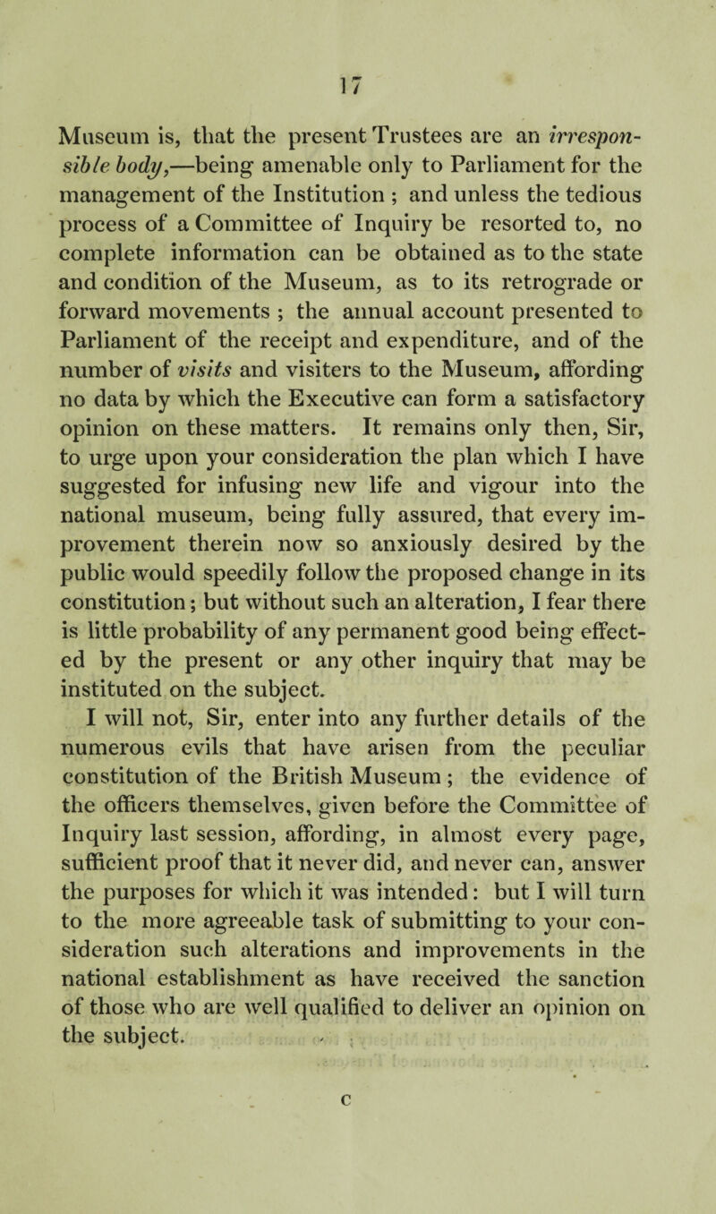 Museum is, that the present Trustees are an irrespon¬ sible body,—being amenable only to Parliament for the management of the Institution ; and unless the tedious process of a Committee of Inquiry be resorted to, no complete information can be obtained as to the state and condition of the Museum, as to its retrograde or forward movements ; the annual account presented to Parliament of the receipt and expenditure, and of the number of visits and visiters to the Museum, affording no data by which the Executive can form a satisfactory opinion on these matters. It remains only then, Sir, to urge upon your consideration the plan which I have suggested for infusing new life and vigour into the national museum, being fully assured, that every im¬ provement therein now so anxiously desired by the public would speedily follow the proposed change in its constitution; but without such an alteration, I fear there is little probability of any permanent good being effect¬ ed by the present or any other inquiry that may be instituted on the subject. I will not. Sir, enter into any further details of the numerous evils that have arisen from the peculiar constitution of the British Museum ; the evidence of the officers themselves, given before the Committee of Inquiry last session, affording, in almost every page, sufficient proof that it never did, and never can, answer the purposes for which it was intended: but I will turn to the more agreeable task of submitting to your con¬ sideration such alterations and improvements in the national establishment as have received the sanction of those who are well qualified to deliver an opinion on the subject. ^ ; c
