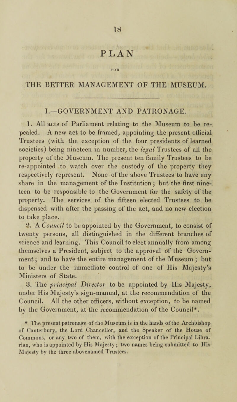 PLAN FOR THE BETTER MANAGEMENT OF THE MUSEUM. I._G0VERNMENT and PATRONAGE. 1. All acts of Parliament relating to the Museum to be re¬ pealed. A new act to be framed, appointing the present official Trustees (with the exception of the four presidents of learned societies) being nineteen in number, the legal Trustees of all the property of the Museum. The present ten family Trustees to be re-appointed to watch over the custody of the property they respectively represent. None of the above Trustees to have any share in the management of the Institution ; but the first nine¬ teen to be responsible to the Government for the safety of the property. The services of the fifteen elected Trustees to be dispensed with after the passing of the act, and no new election to take place. 2. A Council to be appointed by the Government, to consist of twenty persons, all distinguished in the different branches of science and learning. This Council to elect annually from among themselves a President, subject to the approval of the Govern¬ ment ; and to haVe the entire management of the Museum ; but to be under the immediate control of one of His Majesty Ministers of State. 3. The princi'pal Director to be appointed by His Majesty, under His Majesty’s sign-manual, at the recommendation of the Council. All the other officers, without exception, to be named by the Government, at the recommendation of the Council*. * The present patronage of the Museum is in the hands of the Archbishop of Canterbury, the Lord Chancellor, and the Speaker of the House of Commons, or any two of them, with the exception of the Principal Libra¬ rian, who is appointed by His Majesty ; two names being submitted to His Majesty by the three abovenamed Trustees.