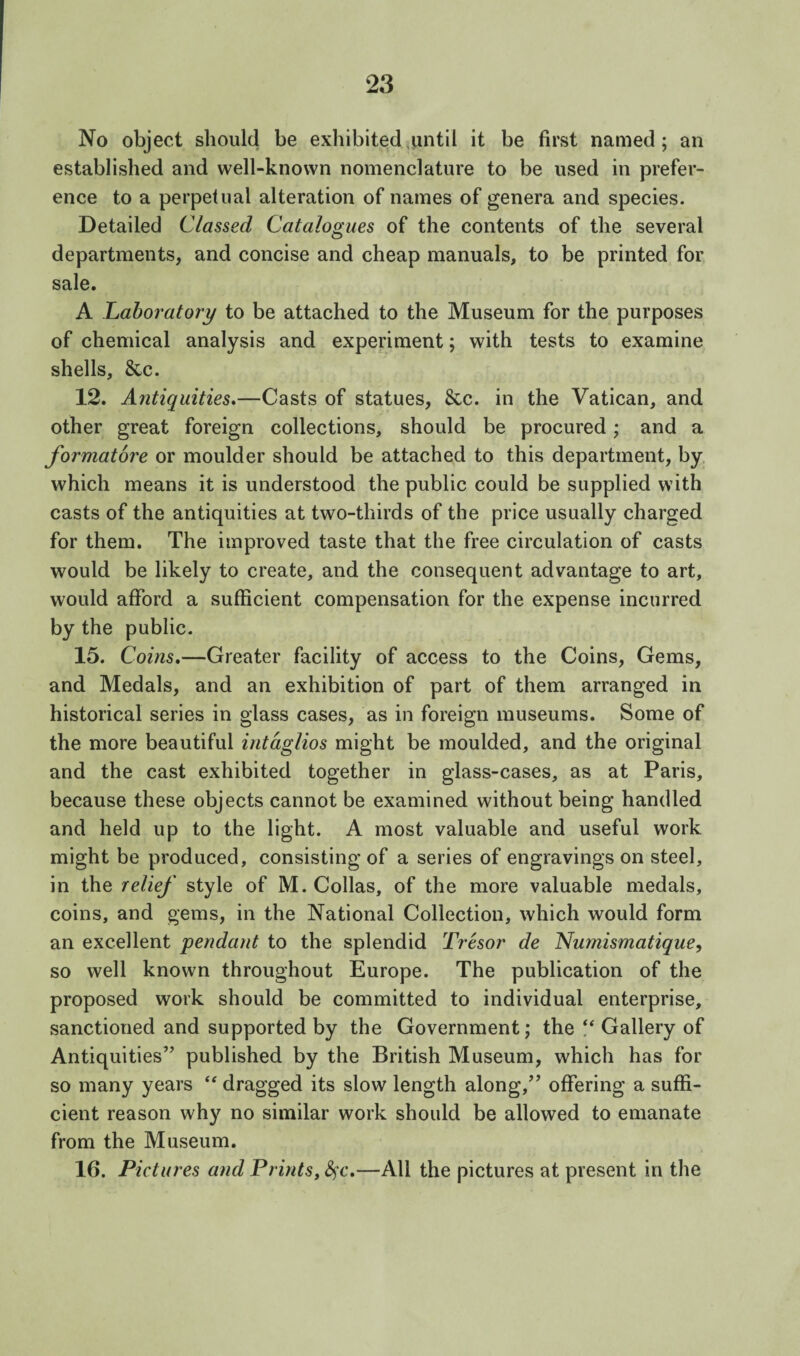 No object should be exhibited<until it be first named; an established and well-known nomenclature to be used in prefer¬ ence to a perpetual alteration of names of genera and species. Detailed Classed Catalogues of the contents of the several departments, and concise and cheap manuals, to be printed for sale. A Laboratory to be attached to the Museum for the purposes of chemical analysis and experiment; with tests to examine shells, &c. 12. Antiquities,—Casts of statues, &c. in the Vatican, and other great foreign collections, should be procured; and a formatore or moulder should be attached to this department, by. which means it is understood the public could be supplied with casts of the antiquities at two-thirds of the price usually charged for them. The improved taste that the free circulation of casts would be likely to create, and the consequent advantage to art, would afford a sufficient compensation for the expense incurred by the public. 15. Coins,—Greater facility of access to the Coins, Gems, and Medals, and an exhibition of part of them arranged in historical series in glass cases, as in foreign museums. Some of the more beautiful intaglios might be moulded, and the original and the cast exhibited together in glass-cases, as at Paris, because these objects cannot be examined without being handled and held up to the light. A most valuable and useful work might be produced, consisting of a series of engravings on steel, in the relief style of M. Collas, of the more valuable medals, coins, and gems, in the National Collection, which would form an excellent pendant to the splendid Trhor de Numismatique, so well known throughout Europe. The publication of the proposed work should be committed to individual enterprise, sanctioned and supported by the Government; the Gallery of Antiquities’’ published by the British Museum, which has for so many years ‘‘ dragged its slow length along,” offering a suffi¬ cient reason why no similar work should be allowed to emanate from the Museum. 16. Pictures and Prints, S^c,—All the pictures at present in the
