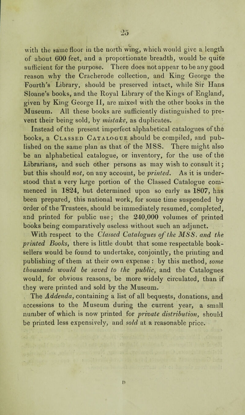 with the same floor in the north wmg, which would give a length of about 600 feet, and a proportionate breadth, would be quite sufficient for the purpose. There does not appear to be any good reason why the Cracherode collection, and King George the Fourth’s Library, should be preserved intact, while Sir Hans Sloane’s books, and the Royal Library of the Kings of England, given by King George II, are mixed with the other books in the Museum. All these books are sufficiently distinguished to pre¬ vent their being sold, by inhtake, as duplicates. Instead of the present imperfect alphabetical catalogues of the books, a Classed Catalogue should be compiled, and pub¬ lished on the same plan as that of the MSS. There might also be an alphabetical catalogue, or inventory, for the use of the Librarians, and such other persons as may wish to consult it; but this should not, on any account, be printed. As it is under¬ stood that a very large portion of the Classed Catalogue com¬ menced in 1824, but determined upon so early as 1807, has been prepared, this national work, for some time suspended by order of the Trustees, should be immediately resumed, completed, and printed for public use; the 240,000 volumes of printed books being comparatively useless without such an adjunct. With respect to the Classed Catalogues of the MSS. and the printed Books, there is little doubt that some respectable book¬ sellers would be found to undertake, conjointly, the printing and publishing of them at their own expense : by this method, some thousands would be saved to the public, and the Catalogues would, for obvious reasons, be more widely circulated, than if they were printed and sold by the Museum. The Addenda, containing a list of all bequests, donations, and accessions to the Museum during the current year, a small number of which is now printed for private distribution, should be printed less expensively, and sold at a reasonable price. n
