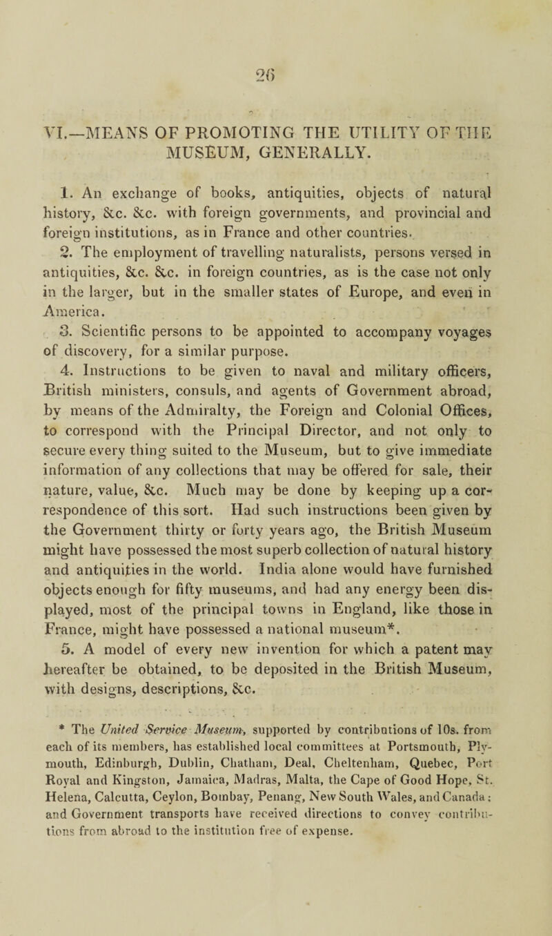 VI.—MEANS OF PROMOTING THE UTILITY OF THE MUSEUM, GENERALLY. 1. An exchange of books, antiquities, objects of natural history, &c. &c. with foreign governments, and provincial and foreio'n institutions, as in France and other countries. 2. The employment of travelling naturalists, persons versed in antiquities, See. Sec. in foreign countries, as is the case not only in the larger, but in the smaller states of Europe, and even in America. 3. Scientific persons to be appointed to accompany voyages of discovery, for a similar purpose. 4. Instructions to be given to naval and military officers, British ministers, consuls, and agents of Government abroad, by means of the Admiralty, the Foreign and Colonial Offices, to correspond with the Principal Director, and not only to secure every thing suited to the Museum, but to give immediate information of any collections that may be offered for sale, their nature, value, &c. Much may be done by keeping up a cor¬ respondence of this sort. Had such instructions been given by the Government thirty or forty years ago, the British Museum might have possessed the most superb collection of natural history and antiquities in the world. India alone would have furnished objects enough for fifty museums, and had any energy been dis¬ played, most of the principal towns in England, like those in France, might have possessed a national museum*. 5. A model of every new invention for which a patent may hereafter be obtained, to be deposited in the British Museum, with designs, descriptions, &G. * The United Sernice Museum, supported by contributions of 10s. from each of its members, has established local committees at Portsmouth, Ply¬ mouth, Edinburffh, Dublin, Chatham, Deal, Cheltenham, Quebec, Port Royal and Kingston, Jamaica, Madras, Malta, the Cape of Good Hope, St. Helena, Calcutta, Ceylon, Bombay, Penang, New South Wales, and Canada; and Government transports have received directions to convey contribu¬ tions from abroad to the institution free of expense.