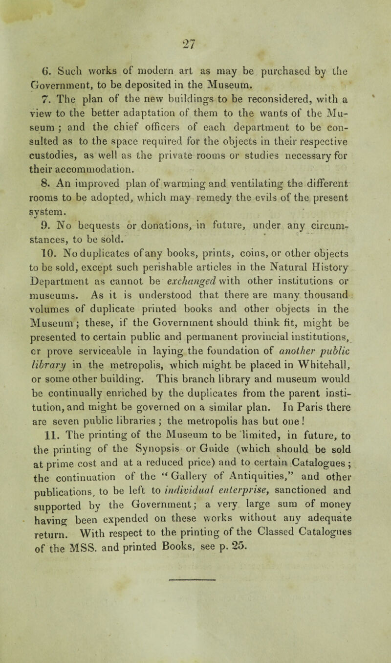 (j. Such works of modern art as may be purchased by tlie Government, to be deposited in the Museum. 7. The plan of the new buildings to be reconsidered, with a view to the better adaptation of them to the wants of the Mu¬ seum ; and the chief officers of each department to be con¬ sulted as to the space required for the objects in their respective custodies, as well as the private rooms or studies necessary for their accommodation. 8. An improved plan of w'arming and ventilating the different' rooms to be adopted, which may remedy the evils of the present system. 9. No bequests or donations, in future, under any circum¬ stances, to be sold. 10. No duplicates of any books, prints, coins, or other objects to be sold, except such perishable articles in the Natural History Department as cannot be exchanged with other institutions or museums. As it is understood that there are many thousand volumes of duplicate printed books and other objects in the Museum; these, if the Government should think fit, might be presented to certain public and permanent provincial institutions, cr prove serviceable in laying the foundation of another public library in the metropolis, which might be placed in Whitehall, or some other building. This branch library and museum would be continually enriched by the duplicates from the parent insti¬ tution, and might be governed on a similar plan. In Paris there are seven public libraries ; the metropolis has but one! 11. The printing of the Museum to be limited, in future, to the printing of the Synopsis or Guide (which should be sold at prime cost and at a reduced price) and to certain Catalogues; the continuation of the Gallery of Antiquities,’’ and other publications, to be left to individual enterprisey sanctioned and supported by the Government; a very large sum of money ♦ having been expended on these works without any adequate return. With respect to the printing of the Classed Catalogues of the MSS. and printed Books, see p. 25.