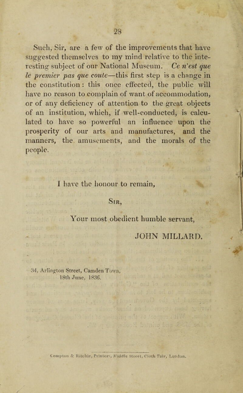 Such, Sir, are a few of the improvements that have suggested themselves to my mind relative to the inte¬ resting subject of our National Museum. Ce n’est que le premier pas que coute—this first step is a change in the constitution : this once effected, the public will have no reason to complain of want of accommodation, or of any deficiency of attention to the great objects of an institution, which, if well-conducted, is calcu¬ lated to have so powerful an influence upon the prosperity of our arts and manufactures, and the manners, the. amusements, and the morals of the people. I have the honour to remain. Sir, Your most obedient humble servant, \ JOHN MILLARD. 34, Arlino’ton Street, Camden Town, 18th June, 1836. Coiiiptuii it Rilchic, riiiilcr^; iUiddle Stieot, Cloth Fair, Loiulon.