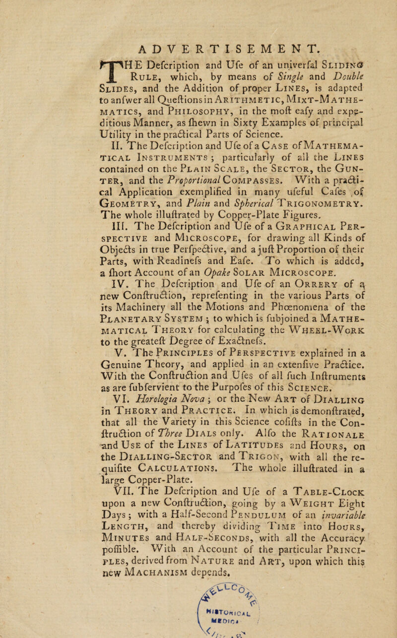 ADVERTISEMENT. THE Defcription and Ufe of an universal Sliding Rule, which, by means of Single and Double Slides, and the Addition of proper Lines, is adapted to anfwer all Queftionsin Arithmetic, Mixt-Mathe- matics, and Philosophy, in the moft eafy and expe¬ ditious Manner, as fhewn in Sixty Examples of principal Utility in thepradlical Parts of Science. II. The Defcription and Ufe of a Case of Mathema¬ tical Instruments ; particularly of all the Lines contained on the Plain Scale, the Sector, the Gun¬ ter, and the Proportional Compasses. With a practi¬ cal Application exemplified in many ufeful Cafes of Geometry, and Plain and Trigonometry. The whole illuftrated by Copper-Plate Figures. III. The Defcription and Ufe of a Graphical Per¬ spective and Microscope, for drawing all Kinds of Objects in true Perfpedtive, and a juft Proportion of their Parts, with Readinefs and Eafe. To which is added, a ftiort Account of an Opake Solar Microscope. IV. The Defcription and Ufe of an Orrer.y of 3 new Conftrudlion, reprefenting in the various Parts of its Machinery all the Motions and Phoenomena of the Planetary System \ to which is fubjoined a Mathe¬ matical Theory for calculating the Wheel-Work to the greateft Degree of Exadtnefs. V. The Principles of Perspective explained in a Genuine Theory, and applied in an extenfive Pra&ice. With the Conftru&ion and Ufes of all fuch Inftruments as are fubfervient to the Purpofes of this Science. VI. Horologia Nova ; or the New Art of Dialling in Theory and Practice. In which is demonftrated, that all the Variety in this Science cofifts in the Con- ftrudlion of Three Dials only. Alfo the Rationale and Use of the Lines of Latitudes 2nd Hours, on the Dialling-Sector andTRiGoN, with all the re- quifite Calculations. The whole illuftrated in a large Copper-Plate. VII. The Defcription and Ufe of a Table-Clock upon a new Conftrudfion, going by a Weight Eight Days; with a Half-Second Pendulum of an invariable Length, and thereby dividing Time into Hours, Minutes and Half-Seconds, with all the Accuracy, poffible. With an Account of the particular Princi¬ ples, derived from Nature and Art, upon which this new Machanism depends.