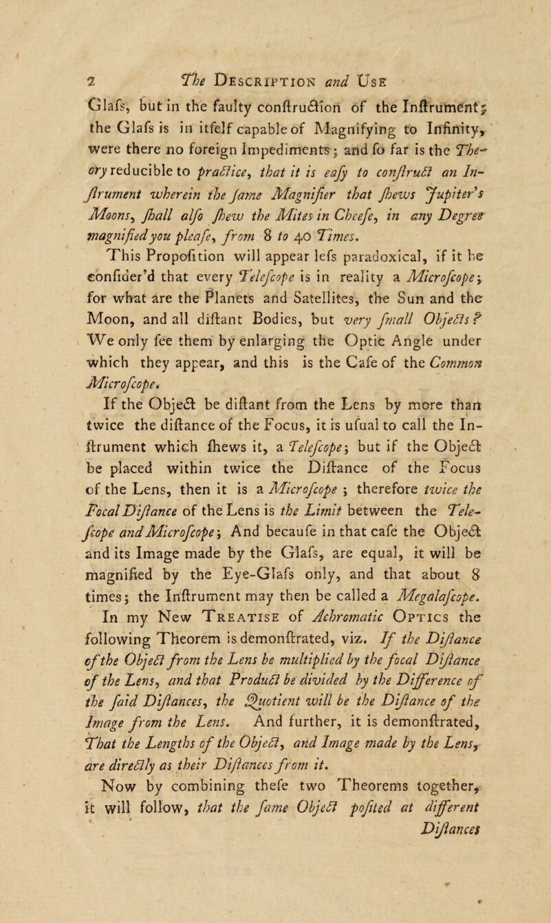 Glafs, but in the faulty conftru&ion of the Inftrumentj the Glafs is in itfelf capable of Magnifying to Infinity, were there no foreign Impediments; and fo far is the The* cry reducible to practice, that it is eafy to conJlruCt an In- Jlrument wherein the fame Magnifier that Jhews Jupiter s Moons, Jhall alfo Jhew the Mites in Cheefe, in any Degree magnified you pleafe, from 8 to 40 Times. This Proportion will appear lefs paradoxical, if it be confider’d that every Telefcope is in reality a Microfcope, for what are the Planets and Satellites, the Sun and the Moon, and all diftant Bodies, but very fmall Objects? We only fee them by enlarging the Optic Angle under which they appear, and this is the Cafe of the Common Microfcope*• If the Objedl be diftant from the Lens by more than twice the diftance of the Focus, it is ufuai to call the In- ftrument which fhews it, a Telefcope; but if the C)bje£l be placed within twice the Diftance of the Focus of the Lens, then it is a Microfcope ; therefore twice the FocalDijlance of the Lens is the Limit between the Tele* fcope andMicrofcope\ And becaufe in that cafe the Objedl and its Image made by the Glafs, are equal, it will be magnified by the Eye-GIafs only, and that about 8 times ; the Inftrument may then be called a Megalafcope. In my New Treatise of Achromatic Optics the following Theorem is demonftrated, viz. If the Dijlance cf the ObjeTt from the Lens be multiplied by the focal Dijlance of the Lens, and that Product be divided by the Difference of the faid Dijlances, the Quotient will be the Dijlance of the Image from the Lens. And further, it is demonftrated, That the Lengths of the ObjeCt, and Image made by the Lens, are directly as their Difiances from it. Now by combining thefe two Theorems together, it will follow, that the fame ObjeCt pofited at different Difiances