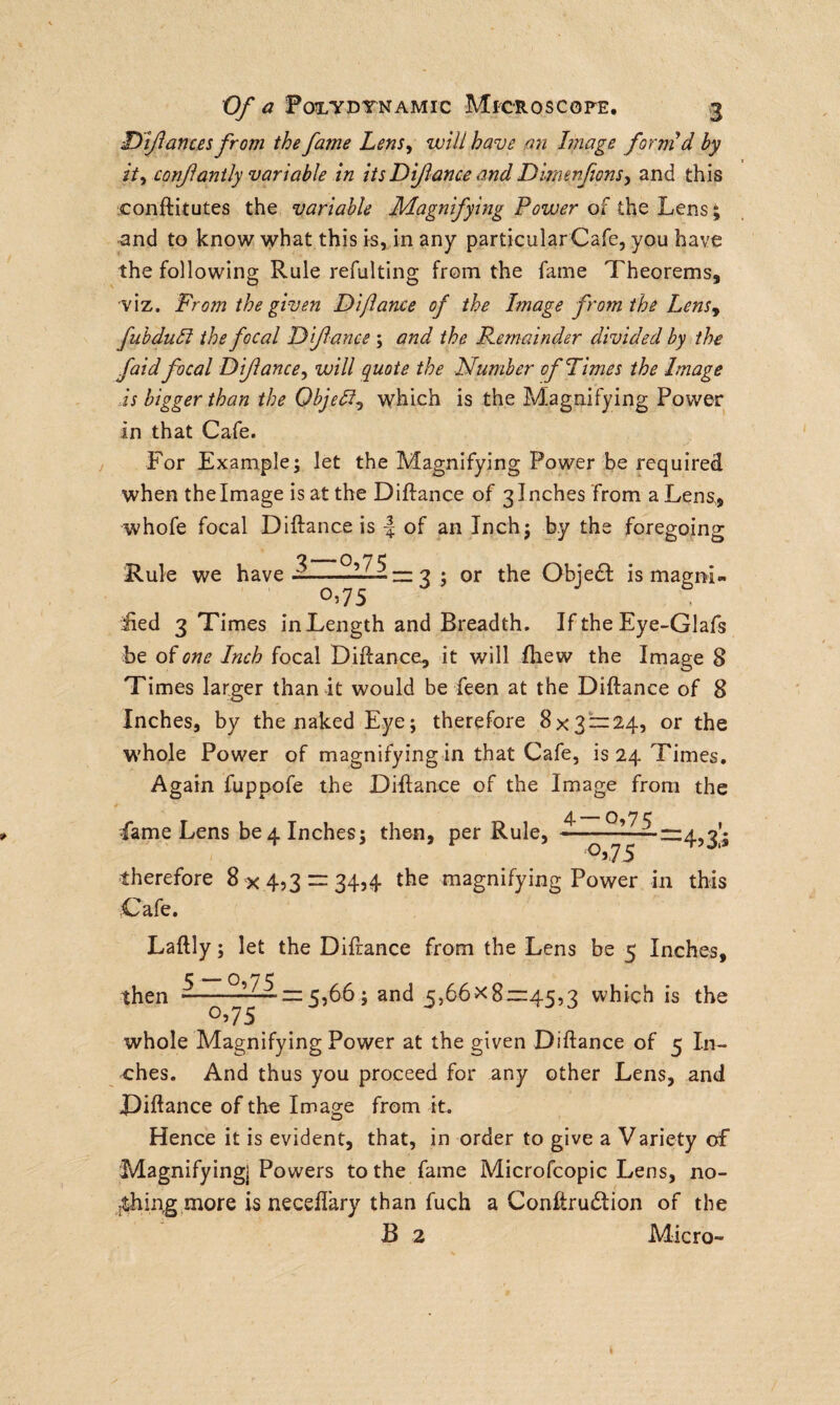 Dfances from the fame Lens, will have an Image form'd by ity confanily variable in its Difance and Dimenfons, and this conftitutes the variable Magnifying Power of the Lens £ and to know what this is, in any particularCafe, you have the following Rule refulting from the fame Theorems, viz. From the given Difance of the Image from the Lensy fubdudl the focal Difance ; and the Remainder divided by the faid focal Difance, will quote the Number of Times the Image is bigger than the Qbjeff? which is the Magnifying Power in that Cafe. For Example; let the Magnifying Power be required when the Image is at the Diftance of 3 Inches from a Lens, whofe focal Diftance is \ of an Inch; by the foregoing o_7 C Rule we have —-112 = 3 ; or the Obje£I is magni¬ fied 3 Times in Length and Breadth. If the Eye-Glafs be of one Inch focal Diftance, it will fhew the Image 8 Times larger than it would be feen at the Diftance of 8 Inches, by the naked Eye; therefore 8x3 = 24, or the whole Power of magnifying in that Cafe, is 24 Times. Again fuppofe the Diftance of the Image from the ■fame Lens be 4 Inches; then, per Rule, ———■ - =4,3’; °>75 therefore 8 x453 = 34j4 the magnifying Power in this Cafe. Laftly; let the Diftance from the Lens be 5 Inches, then -—^ = 5>66 ; and 5,66x8—45,3 which is the 0,75 whole Magnifying Power at the given Diftance of 5 In¬ ches. And thus you proceed for any other Lens, and Diftance of the Image from it. Hence it is evident, that, in order to give a Variety of Magnifying] Powers to the fame Microfcopic Lens, no¬ thing more is neceflary than fuch a Conftrudtion of the B 2 Micro-