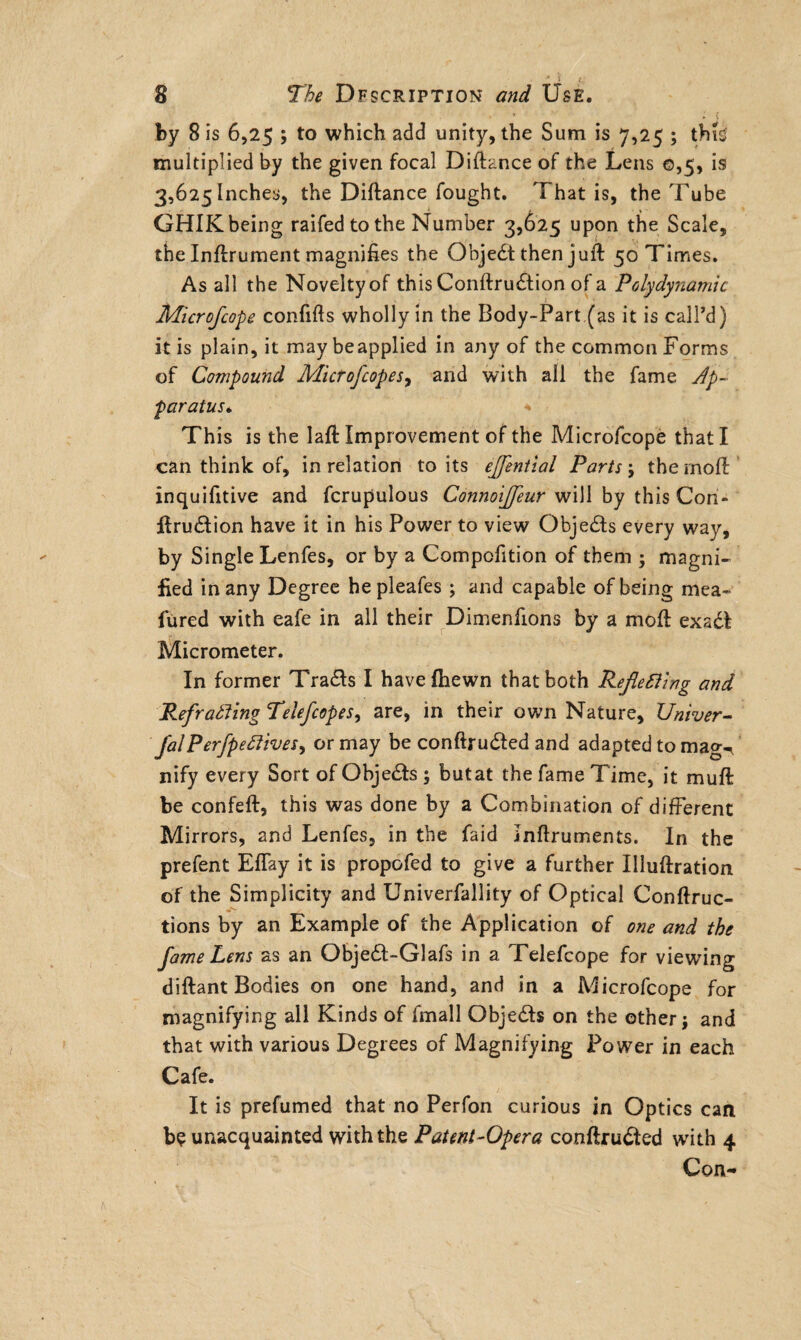 by 8 is 6,25 ; to which add unity, the Sum is 7,25 ; tbL multiplied by the given focal Diftance of the Lens 0,5, is 3,625 Inches, the Diftance fought. That is, the Tube GHIK being raifed to the Number 3,625 upon the Scale, the Inftrument magnifies the Objedt then juft 50 Times. As all the Noveltyof this Conftrudtion of a Polydynamic Microfcope confifts wholly in the Body-Part (as it is call’d) it is plain, it may beapplied in any of the common Forms of Compound Micr of copes, and with all the fame Ap¬ paratus* < This is the laft Improvement of the Microfcope that I can think of, in relation to its effential Parts; the moft inquifitive and fcrupulous Connoijfeur will by this Con- firudlion have it in his Power to view Objedls every way, by Single Lenfes, or by a Compofition of them ; magni¬ fied in any Degree he pleafes ; and capable of being mea- fured with eafe in all their Dimenfions by a moll exadt Micrometer. In former Tra&s I have (hewn that both Rejlefling and Refrafling Telefcopes, are, in their own Nature, Univer- falPerfpeflives, or may be conftrudfed and adapted to mag-, nify every Sort of Objedls ; butat the fame Time, it muft be confeft, this was done by a Combination of different Mirrors, and Lenfes, in the faid Jnftruments. In the prefent Effay it is propofed to give a further Illuftration of the Simplicity and Univerfallity of Optical Conftruc- tions by an Example of the Application of one and the fame Lens as an Objedt-Glafs in a Telefcope for viewing diftant Bodies on one hand, and in a Microfcope for magnifying all Kinds of fmall Objedls on the other \ and that with various Degrees of Magnifying Power in each Cafe. It is prefumed that no Perfon curious in Optics can be unacquainted with the Patent-Opera conftrudted with 4 Con-