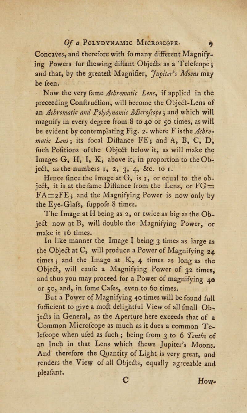 Concaves, and therefore with fo many different Magnify¬ ing Powers for (hewing diftant Obje£ta as a Telefcope; and that, by the greateft Magnifier, Jupiter's Moons may be feen. Now the very fame Achromatic Lensy if applied in the preceeding Conftru&ion, will become the Objecff-Lens of an Achromatic and Polydynamic Microfcope; and which will magnify in every degree from 8 to 40 or 50 times, as will be evident by contemplating Fig. 2. where F is the Achro- matic Lens; its focal Diftance FE; and A, B, C, D, fuch Pofitions of the Objea below it, as will make the Images G, H, I, K, above it, in proportion to the Ob¬ jea, as the numbers 1, 2, 3, 4, See, to 1. Hence fince the Image at G, is 1, or equal to the ob- jea, it is at the fame Difiance from the Lens, or FGn: FA1Z2FE; and the Magnifying Power is now only by the Eye-Glafs, fuppofe 8 times. The Image at H being as 2, or twice as big as the Ob¬ jea now at B, will double the Magnifying Power, or make it 16 times. In like manner the Image I being 3, times as large as the Objea at C, will produce a Power of Magnifying 24 times ; and the Image at K, 4 times as long as the Objea, will caufe a Magnifying Power of 32 times, and thus you may proceed for a Power of magnifying 4© or 50, and, in fome Cafes, even to 60 times. But a Power of Magnifying 40 times will be found full fufficient to give a moft delightful View of all fmall Ob- jeas in General, as the Aperture here exceeds that of a Common Microfcope as much as it does a common Te¬ lefcope when ufed as fuch ; being from 3 to 6 Tenths of an Inch in that Lens which (hews Jupiter’s Moons. And therefore the Quantity of Light is very great, and tenders the View of all Objeas, equally agreeable and pleafantv How-