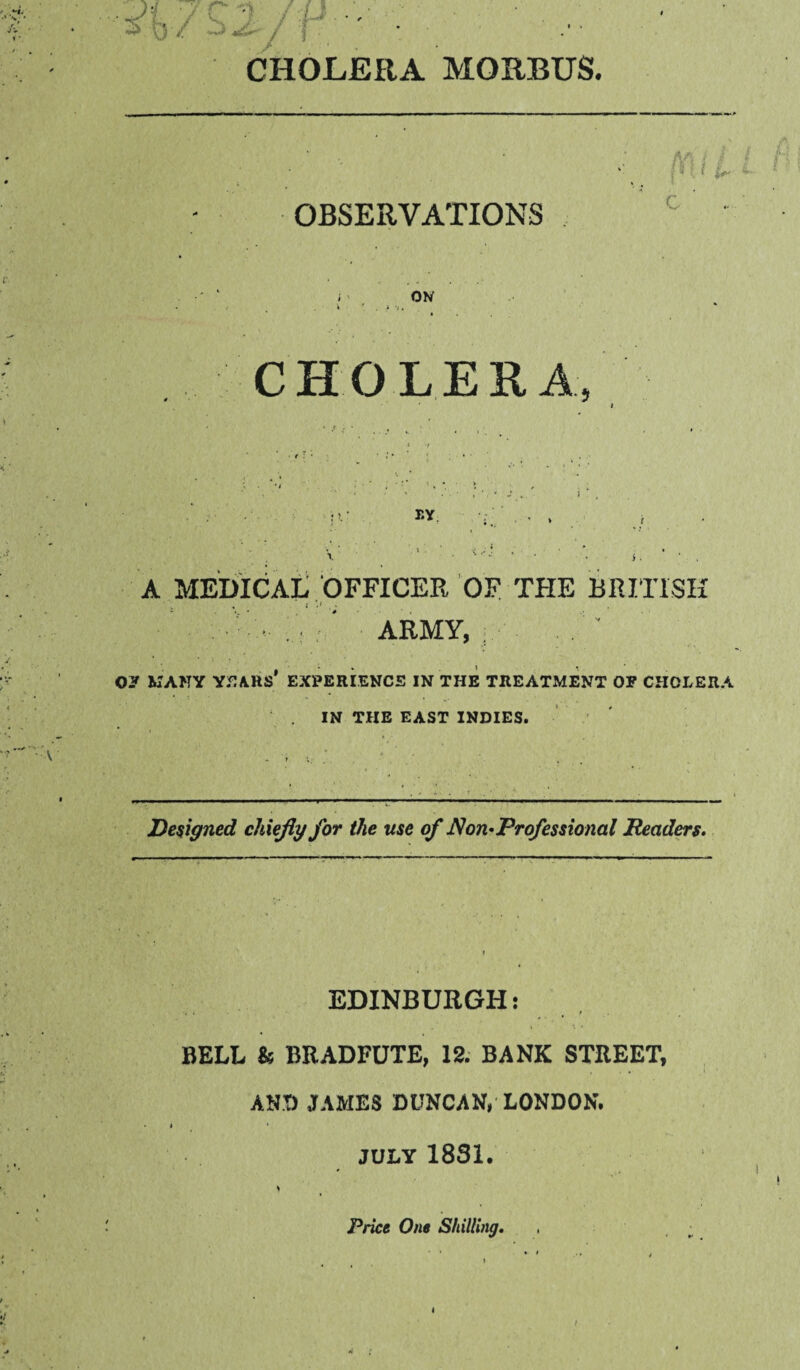 s% / Z2 /^ CHOLERA MORBUS. A'“s ! M OBSERVATIONS c ON CHOLERA T-Y. A MEDICAi; .‘OFFICER OF THE BRITISH s % i ' ' ARMY, ; Oy MANY Y.^ARS' EXPERI.ENCS IN THE TREATMENT OP CHOLERA IN THE EAST INDIES. Designed chiefly for the use of ^on-Professional Pead^s. EDINBURGH: f 4 BELL k BRADFUTE, 12. BANK STREET, AND JAMES DUNCAN, LONDON. JULY 1831. Price One Shilling. !