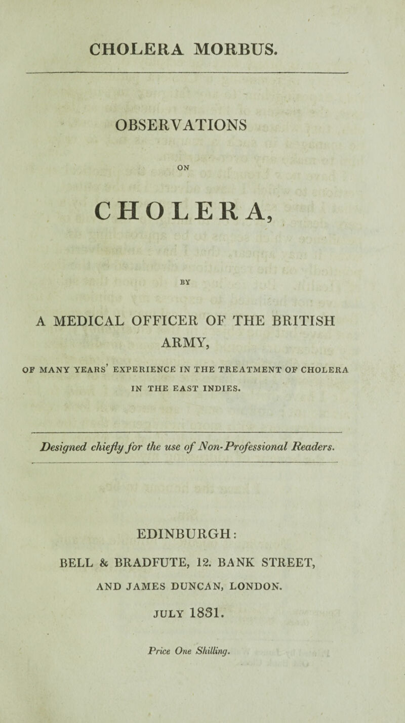 CHOLERA MORBUS. OBSERVATIONS ON CHOLERA, A MEDICAL OFFICER OF THE BRITISFI ARMY, OF MANY years’ EXPERIENCE IN THE TREATMENT OF CHOLERA IN THE EAST INDIES. Designed chiejiy for the use of JSon-Professional Readers. EDINBURGH: BELL & BRADFUTE, 12. BANK STREET, AND JAMES DUNCAN, LONDON. JULY 1831. Price One Shilling.