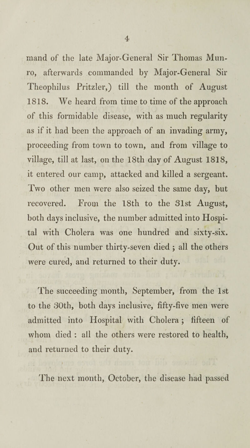 mand of the late Major-General Sir Thomas Mun- ro, afterwards commanded by Major-General Sir Theophilus Pritzler,) till the month of August 1818. We heard from time to time of the approach of this formidable disease, with as much regularity as if it had been the approach of an invading army, proceeding from town to towm, and from village to village, till at last, on the 18th day of August 1818, it entered our camp, attacked and killed a sergeant. Two other men were also seized the same day, but recovered. From the 18th to the 31st August, both days inclusive, the number admitted into Hospi¬ tal with Cholera was one hundred and sixty-six. Out of this number thirty-seven died ; all the others were cured, and returned to their duty. The succeeding month, September, from the 1st to the 30th, both days inclusive, fifty-five men were admitted into Hospital with Cholera; fifteen of whom died : all the others were restored to health, and returned to their duty. I The next month, October, the disease had passed