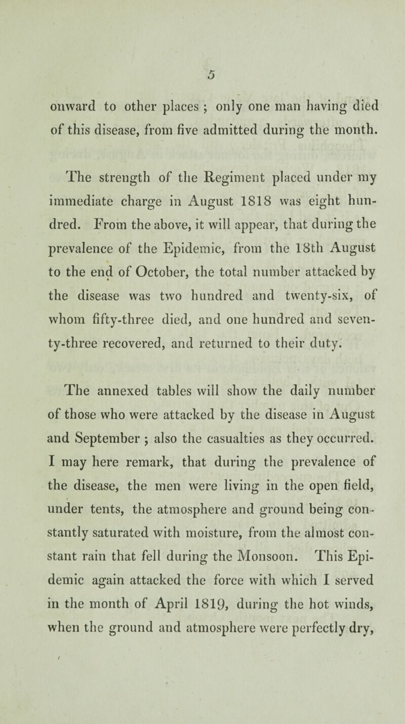 onward to other places ; only one man having died of this disease, from five admitted during the month. The strength of the Regiment placed under my immediate charge in August 1818 was eight hun¬ dred. From the above, it will appear, that during the prevalence of the Epidemic, from the 18th August to the end of October, the total number attacked by the disease was two hundred and twenty-six, of whom fifty-three died, and one hundred and seven¬ ty-three recovered, and returned to their duty. The annexed tables will show^ the daily number of those who were attacked by the disease in August and September j also the casualties as they occurred. I may here remark, that during the prevalence of the disease, the men were living in the open field, under tents, the atmosphere and ground being con¬ stantly saturated with moisture, from the almost con¬ stant rain that fell during the Monsoon. This Epi¬ demic again attacked the force with which I served in the month of April 1819, during the hot winds, when the ground and atmosphere were perfectly dry.