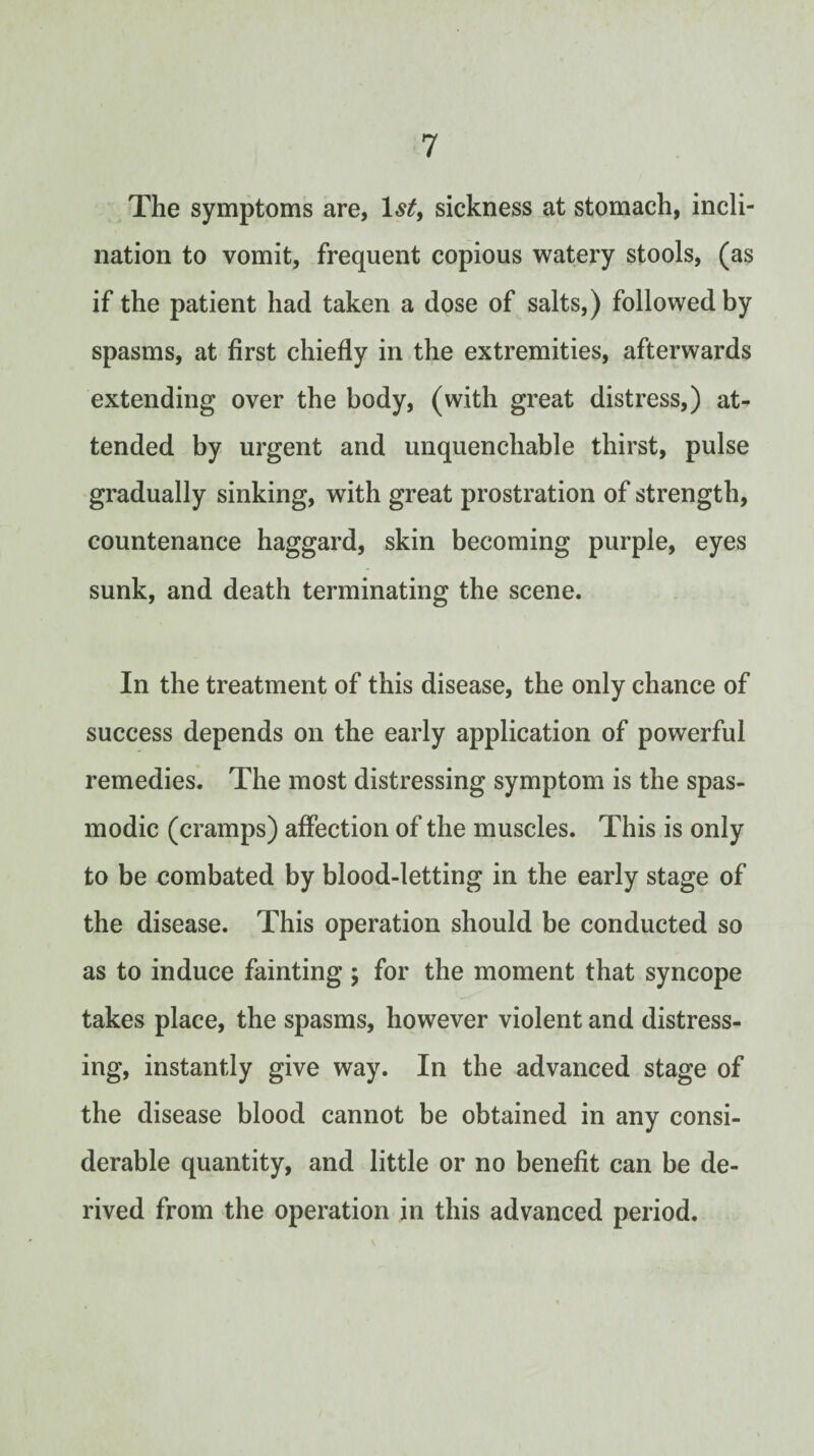 The symptoms are, 1.9^, sickness at stomach, incli¬ nation to vomit, frequent copious watery stools, (as if the patient had taken a dose of salts,) followed by spasms, at first chiefly in the extremities, afterwards extending over the body, (with great distress,) at^ tended by urgent and unquenchable thirst, pulse gradually sinking, with great prostration of strength, countenance haggard, skin becoming purple, eyes sunk, and death terminating the scene. In the treatment of this disease, the only chance of success depends on the early application of powerful remedies. The most distressing symptom is the spas¬ modic (cramps) affection of the muscles. This is only to be combated by blood-letting in the early stage of the disease. This operation should be conducted so as to induce fainting ; for the moment that syncope takes place, the spasms, however violent and distress¬ ing, instantly give way. In the advanced stage of the disease blood cannot be obtained in any consi¬ derable quantity, and little or no benefit can be de¬ rived from the operation in this advanced period.