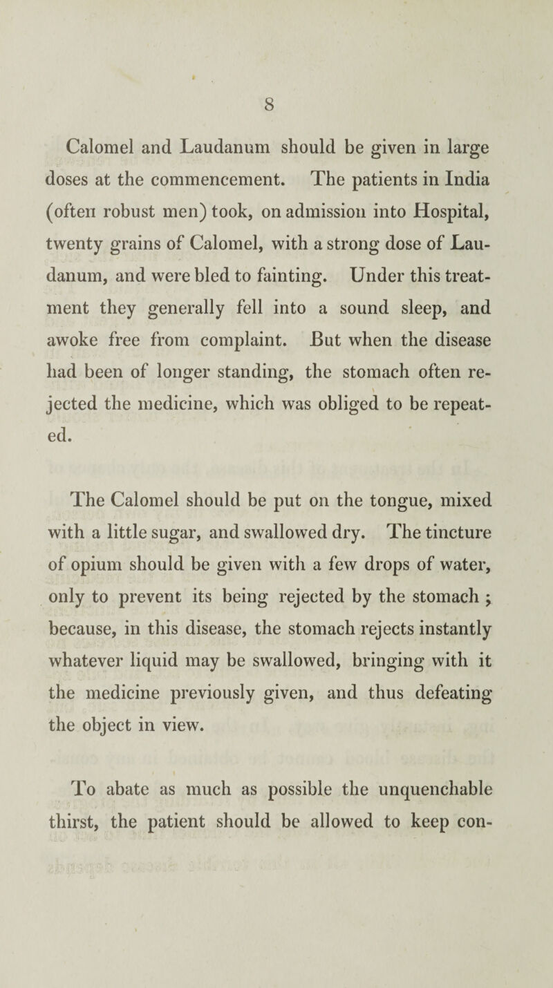 Calomel and Laudanum should be given in large doses at the commencement. The patients in India (often robust men) took, on admission into Hospital, twenty grains of Calomel, with a strong dose of Lau¬ danum, and were bled to fainting. Under this treat¬ ment they generally fell into a sound sleep, and awoke free from complaint. But when the disease had been of longer standing, the stomach often re- jected the medicine, which was obliged to be repeat¬ ed. The Calomel should be put on the tongue, mixed with a little sugar, and swallowed dry. The tincture of opium should be given with a few drops of water, only to prevent its being rejected by the stomach ; because, in this disease, the stomach rejects instantly whatever liquid may be swallowed, bringing with it the medicine previously given, and thus defeating the object in view. To abate as much as possible the unquenchable thirst, the patient should be allowed to keep con-