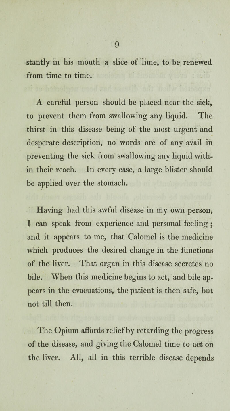 stantly in his mouth a slice of lime, to be renewed from time to time. A careful person should be placed near the sick, to prevent them from swallowing any liquid. The thirst in this disease being of the most urgent and desperate description, no words are of any avail in preventing the sick from swallowing any liquid with¬ in their reach. In every case, a large blister should be applied over the stomach. Having had this awful disease in my own person, 1 can speak from experience and personal feeling ; and it appears to me, that Calomel is the medicine which produces the desired change in the functions of the liver. That organ in this disease secretes no t bile. When this medicine begins to act, and bile ap¬ pears in the evacuations, the patient is then safe, but not till then. The Opium affords relief by retarding the progress of the disease, and giving the Calomel time to act on the liver. All, all in this terrible disease depends