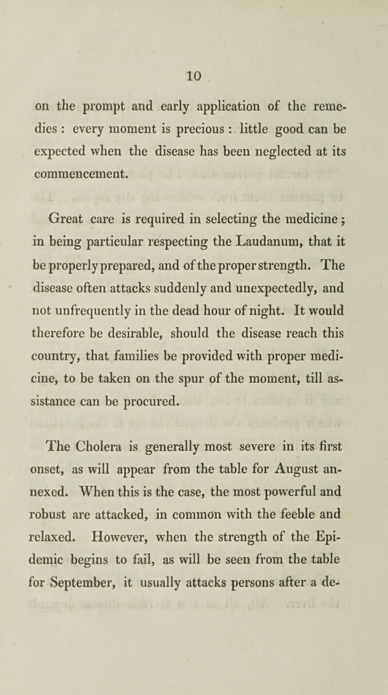 on the prompt and early application of the reme¬ dies : every moment is precious : little good can be expected when the disease has been neglected at its commencement. Great care is required in selecting the medicine ; in being particular respecting the Laudanum, that it be properly prepared, and of the proper strength. The disease often attacks suddenly and unexpectedly, and not unfrequently in the dead hour of night. It would therefore be desirable, should the disease reach this country, that families be provided with proper medi¬ cine, to be taken on the spur of the moment, till as¬ sistance can be procured. The Cholera is generally most severe in its first onset, as will appear from the table for August an¬ nexed. When this is the case, the most powerful and robust are attacked, in common with the feeble and relaxed. However, when the strength of the Epi¬ demic begins to fail, as will be seen from the table for September, it usually attacks persons after a de-