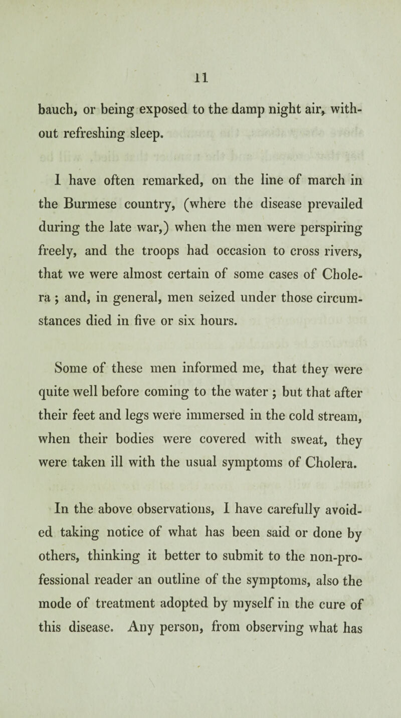 bauch, or being exposed to the damp night air^ with¬ out refreshing sleep. 1 have often remarked, on the line of march in the Burmese country, (where the disease prevailed during the late war,) when the men were perspiring freely, and the troops had occasion to cross rivers, that we were almost certain of some cases of Chole¬ ra ; and, in general, men seized under those circum¬ stances died in five or six hours. Some of these men informed me, that they were quite well before coming to the water ; but that after their feet and legs were immersed in the cold stream, when their bodies were covered with sweat, they were taken ill with the usual symptoms of Cholera. In the above observations, I have carefully avoid¬ ed taking notice of what has been said or done by others, thinking it better to submit to the non-pro¬ fessional reader an outline of the symptoms, also the mode of treatment adopted by myself in the cure of this disease. Any person, from observing what has