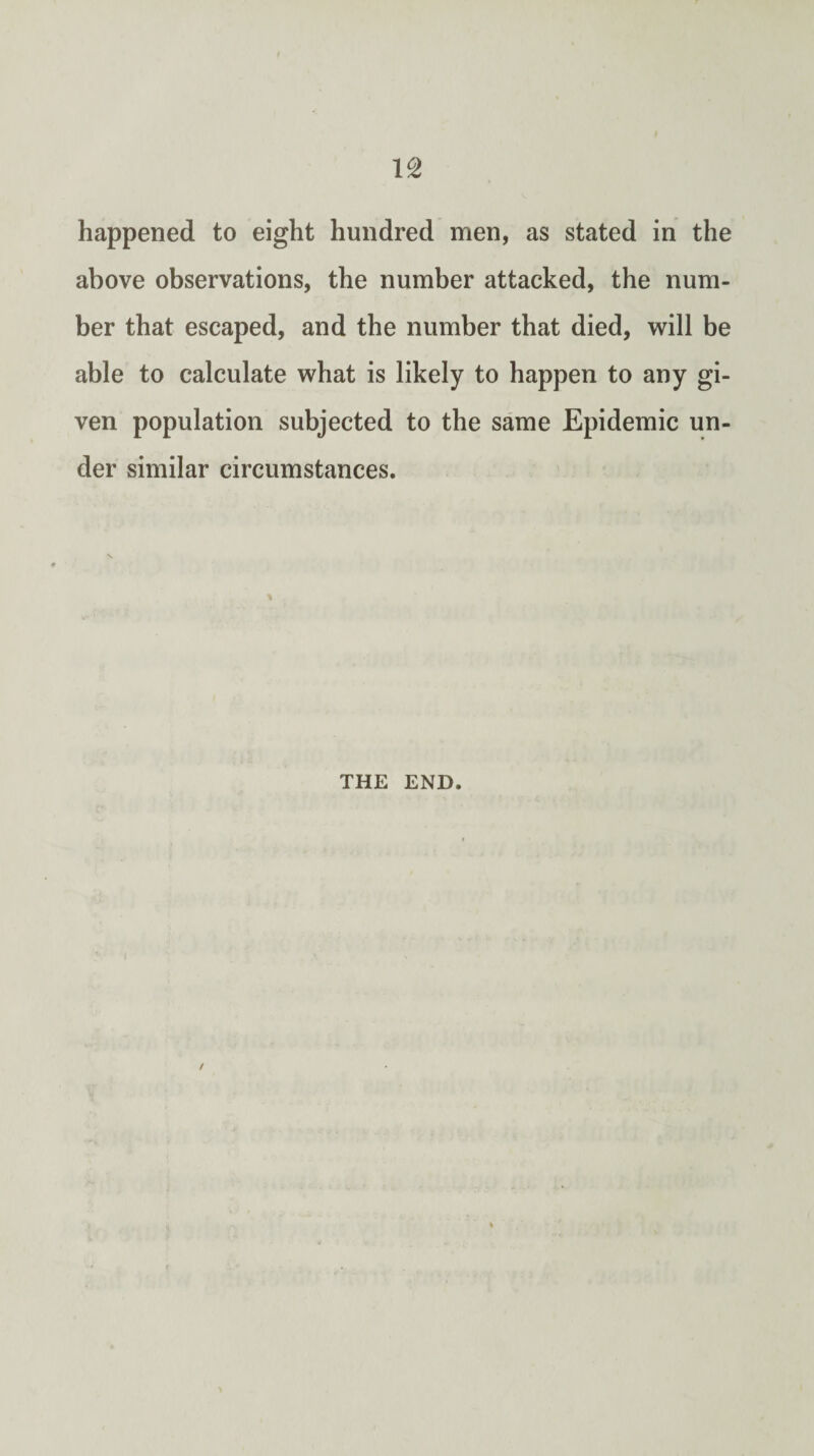 above observations, the number attacked, the num¬ ber that escaped, and the number that died, will be able to calculate what is likely to happen to any gi¬ ven population subjected to the same Epidemic un¬ der similar circumstances. % THE END.