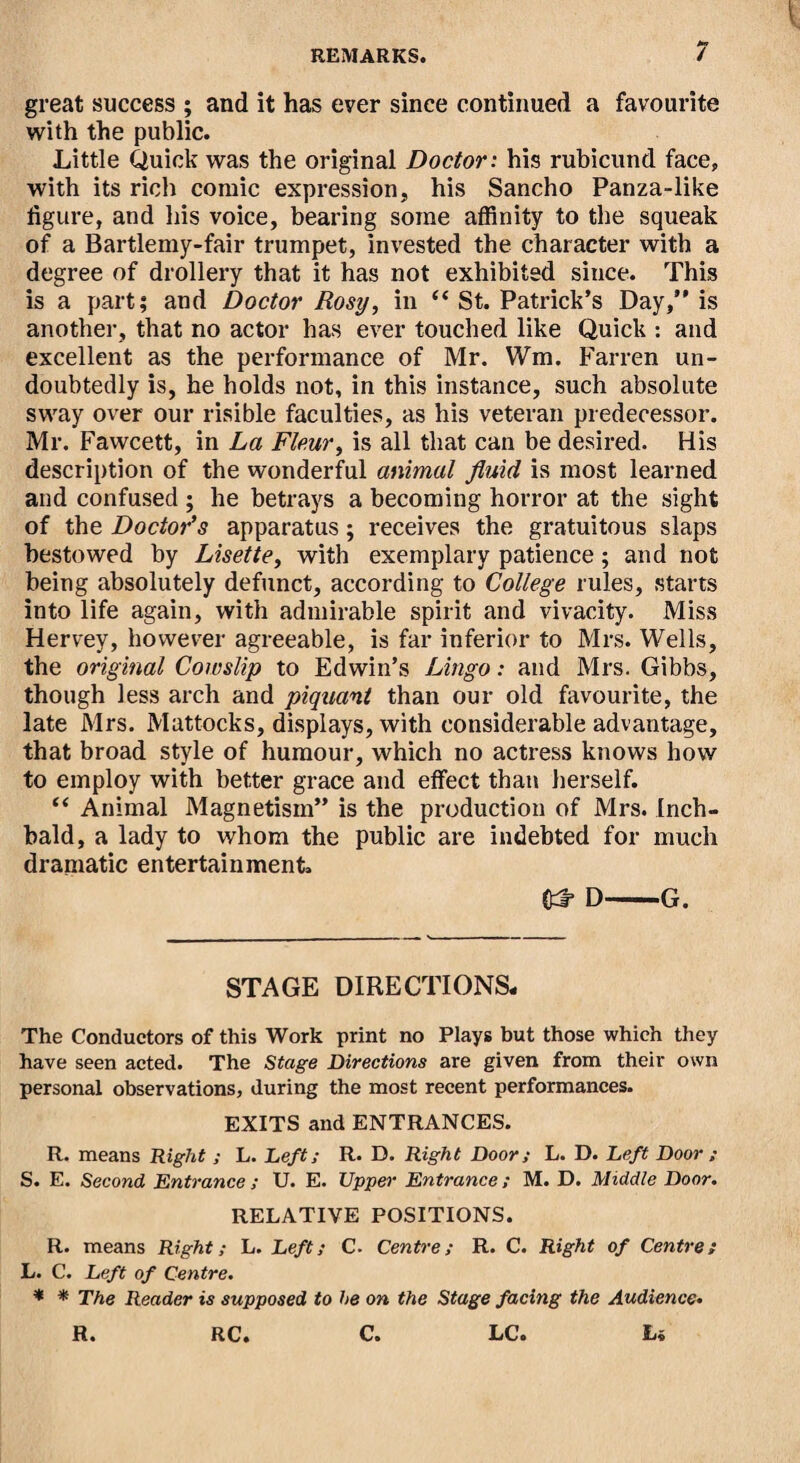 great success ; and it has ever since continued a favourite with the public. Little Quick was the original Doctor: his rubicund face, with its rich comic expression, his Sancho Panza-like figure, and his voice, bearing some affinity to the squeak of a Bartlemy-fair trumpet, invested the character with a degree of drollery that it has not exhibited since. This is a part; and Doctor Rosy, in “ St. Patrick’s Day,” is another, that no actor has ever touched like Quick : and excellent as the performance of Mr. Wm. Farren un¬ doubtedly is, he holds not, in this instance, such absolute sway over our risible faculties, as his veteran predecessor. Mr. Fawcett, in La Fleur, is all that can be desired. His description of the wonderful animal fluid is most learned and confused ; he betrays a becoming horror at the sight of the Doctor's apparatus; receives the gratuitous slaps bestowed by Lisette, with exemplary patience; and not being absolutely defunct, according to College rules, starts into life again, with admirable spirit and vivacity. Miss Hervey, however agreeable, is far inferior to Mrs. Wells, the original Cowslip to Edwin’s Lingo: and Mrs. Gibbs, though less arch and piquant than our old favourite, the late Mrs. Mattocks, displays, with considerable advantage, that broad style of humour, which no actress knows how to employ with better grace and effect than herself. “ Animal Magnetism” is the production of Mrs. Inch- bald, a lady to whom the public are indebted for much dramatic entertainment. fcf- D-G. STAGE DIRECTIONS, The Conductors of this Work print no Plays but those which they have seen acted. The Stage Directions are given from their own personal observations, during the most recent performances. EXITS and ENTRANCES. R. means Right ; L. Deft; R. D. Right Door; L. D. Left Door ; S. E. Second Entrance ; U. E. Upper Entrance; M. D. Middle Door. RELATIVE POSITIONS. R. means Right; L. Left; C- Centre; R. C. Right of Centre; L. C. Left of Centre. * * The Reader is supposed to he on the Stage facing the Audience• R. RC. C. LCo L«