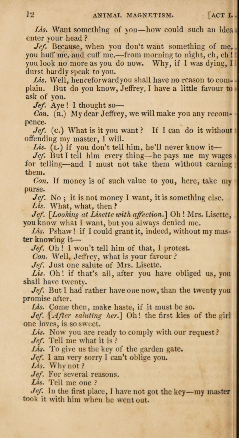 Lis. Want something of you—how could such an idea . enter your head ? Jef. Because, when you don’t want something of me, you huff me, and cuff me,—from morning to night, eh, eh ! you look no more as you do now. Why, if I was dying, 1 durst hardly speak to you. Lis. Well, henceforward you shall have no reason to com¬ plain. But do you know, Jeffrey, I have a little favour to ask of you. Jef. Aye ! I thought so— Con. (r.) My dear Jeffrey, we will make you any recom- pence. Jef. (c.) What is it you want ? If I can do it without offending my master, I will. Lis. (l.) If you don’t tell him, he’ll never know it— Jef. But I tell him every thing—he pays me my wages for telling—aud I must not take them without earning them. Con. If money is of such value to you, here, take my purse. Jef. No ; it is not money I want, it is something else. Lis. What, what, then ? Jef. [.Looking at Lisette with affection.] Oh ! Mrs. Lisette, you know what I want, but you always denied me. Lis. Pshaw! if I could grant it, indeed, without my mas¬ ter knowing it— Jef. Oh ! I won’t tell him of that, I protest. Con. Well, Jeffrey, what is your favour ? Jef. Just one salute of Mrs. Lisette. Lis. Oh! if that’s all, after you have obliged us, you shall have twenty. Jef. But I had rather have one now, than the twenty you promise after. Lis. Come then, make haste, if it must be so. Jef. [After saluting her.J Oh! the first kies of the girl one loves, is so sw eet. Lis. Nowr you are ready to comply with our request ? Jef. Tell me what it is ? Lis. To give us the key of the garden gate. Jef. I am very sorry I can’t oblige you. Lis. Why not? Jef. For several reasons. Lis. Tell me one ? Jef. In the first place, I have not got the key—my master took it with him wlieu lie w'ent out.