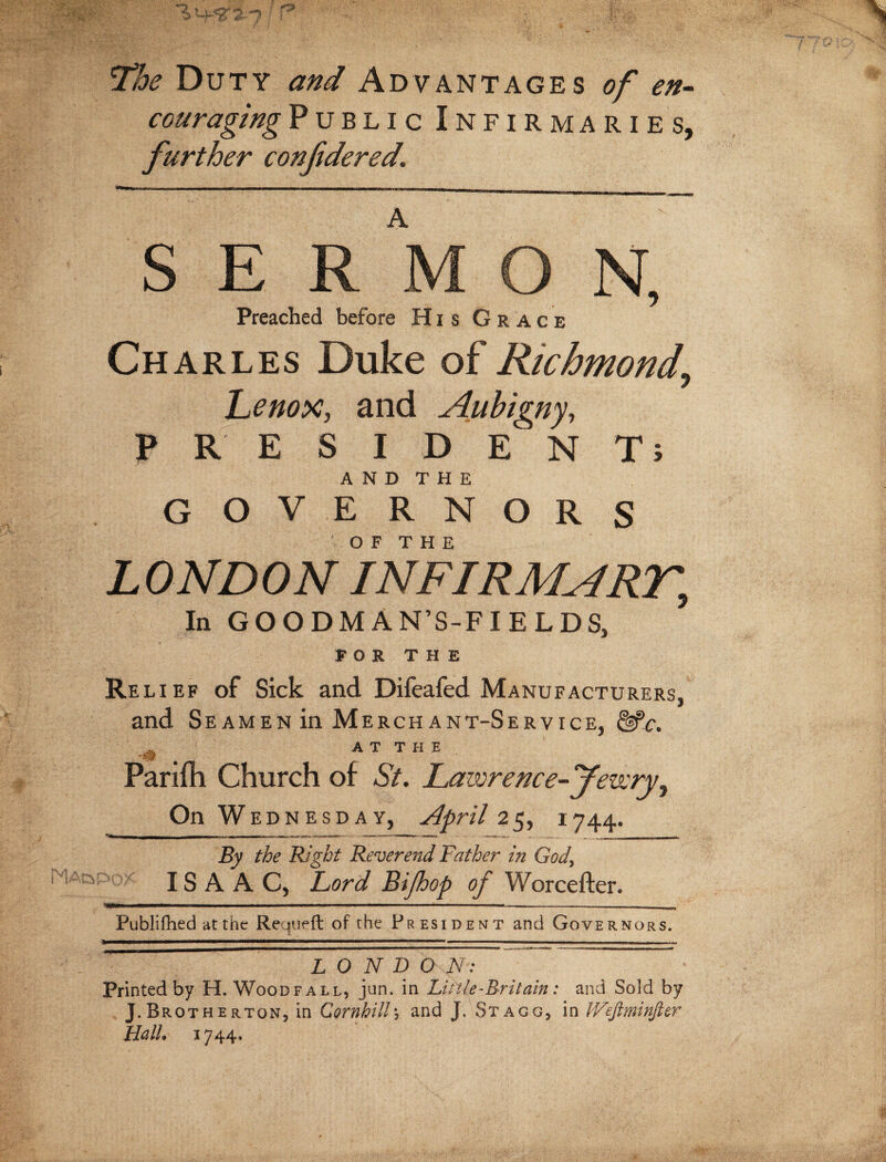 X’be Duty and Advantages of en¬ couraging Public Infirmaries, further confidered. SERMON, Preached before His Gra c e Charles Duke of Richmond, Lenox, and Aubigny, PRESIDENT; A N D T H E GOVERNORS LONDON InFIRMART, In GOODMAN’S-FIELDS, FOR THE Rel i ef of Sick and Difeafed Manufacturers, and Seamen in Merchant-Service, &*c. * _ A T T II E Parilh Church of St. Laivrence-J’every, On Wednesday, April 25, 1744. By the Right Reverend Father in God\ ISAAC, Lord Bijhop of Worcefter. •|»V' ■ I ■ ■■■' II ....' ■ -’-- ■ ■ ---- Published at the Requeft of the President and Governors. L 0 N D O N: Printed by H. Wood fall, jun. in Li tile-Britain: and Sold by J.Brotherton, in Cornhill\ and J. Stagg, in IVeftminfier Hall, 1744.