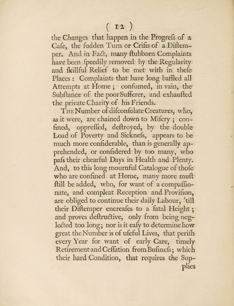 ( 11 ) the Changes that happen in the Progrefs of a Cafe, the fudden Turn or Crifis of a Diftem- oer. And in FaCt, many ftubborn Complaints nave been fpeedily removed by the Regularity and fkillful Relief to be met with in thefe Places: Complaints that have long baffled all Attempts at Home ; confumed,. in vain, the Subftance of the poor Sufferer, and exhaufted the private Charity of his Friends. The Number of difconfolate Creatures, who, as it were, are chained down to Mifery ; con¬ fined, oppreffed, deftroyed, by the double Load of Poverty and Sicknefs, appears to be much more confiderable, than is generally ap¬ prehended, or confidered by too many, who pafs their chearful Days in Health and Plenty. And, to this long mournful Catalogue of thefe who are confined at Home, many more muff ftill be added, who, for want of a compaffio- nate, and compleat Reception and Provifion, are obliged to continue their daily Labour, ’till their Diftemper encreafes to a fatal Height; and proves deftrudtive, only from being neg¬ lected too long; nor is it eafy to determine how great the Number is of ufeful Lives, that peril'll every Year for want of early Care, timely Retirement and Ceffation from Bufinefs; which their hard Condition, that requires the Sup¬ plies