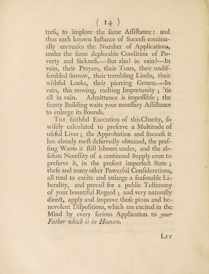 trefs, to implore the fame A Alliance: and thus each known Inftance of Succefs continu¬ ally encreafes the Number of Applications, under the fame deplorable Condition of Po¬ verty and Sicknefs.—But alas! in vain!—In vain, their Prayers, their Tears, their undif- fembled Sorrow, their trembling Limbs, their wifhful Looks, their piercing Groans.—In vain, this moving, melting Importunity ; ’tis all in vain. Admittance is impoffible ; the fcanty Building waits your neceffary Ailiftance to enlarge its Bounds. The faithful Execution of this Charity, fo wifely calculated to preferve a Multitude of ufeful Lives ; the 'Approbation and Succefs it has already moll defervedly obtained, the pref- Ang Wants it Hill labours under, and the ab- folute NeceAity of a continued Supply even to preferve it, in the prefent imperfed State ; thefe and many other Powerful ConAderations, all tend to excite and enlarge a feafonable Li¬ berality, and prevail for a public Teftimony of your bountiful Regard ; and very naturally dired, apply and improve thofe pious and be¬ nevolent DifpoAtions, which are excited in the Mind by every ferious Application to your Father which is in Heaven. Let