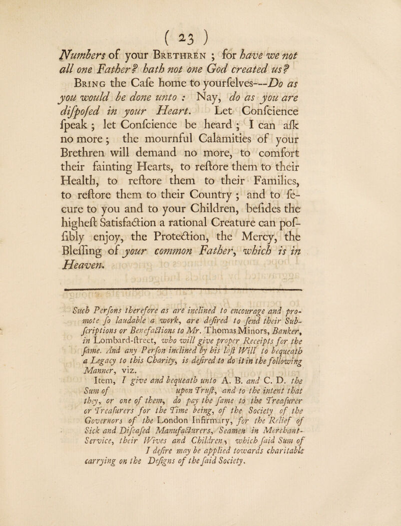 Numbers of your Brethren ; for have we not all one Father f hath not one God created us t Bring the Cafe home to yourfelves—Do as you would be done unto : Nay, do as you are difpofed in your Heart. Let Confcience fpeak ; let Confcience be heard ; I can afk no more; the mournful Calamities of your Brethren will demand no more, to comfort their fainting Hearts, to reftore them to their Health, to reftore them to their Families, to reftore them to their Country ; and to fe- cure to you and to your Children, beftdes the higheft Satisfaction a rational Creature can pof- libly enjoy, the Protection, the Mercy, the Blefling of your common Father, which is in Heaven. Such P erf on} therefore as are inclined to encourage and pro¬ mote fo laudable a work, are defired to fend their Sub- fcriptions or Benefaliions to Mr. Thomas Minors, Banker, in Lombard-ftreet, who will give proper Receipts for the fame. And any Perfon inclined by his left Will to bequeath a Legacy to this Charity, is defined to do it in the following Manner, viz. Item, T give and bequeath unto A. B. and C. D. the Sum of upon Lruft, and to the intent that they, or one of them, do pay the fame to the Lreafurer or Lreafurers for the Lime being, of the Society of the Governors of the London Infirmary, for the Relief of Sick and Difeafed Manufacturers, Seamen in Merchant- Service, their Wives and Children ^ which faid Sum of J defire may be applied towards charitabk carrying on the Defigns of the faid Society,