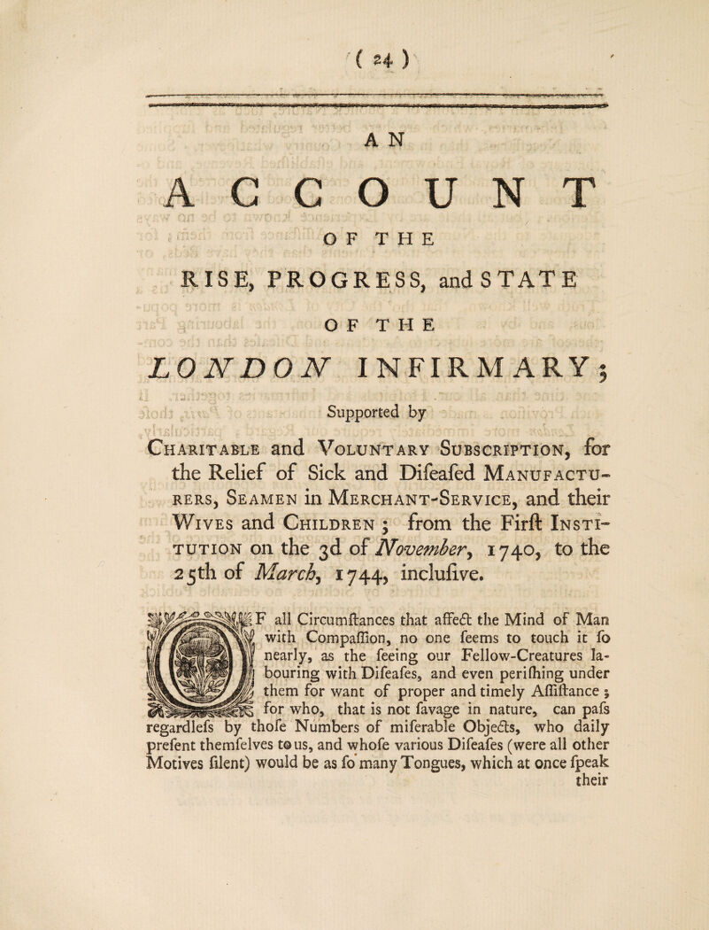 *i. •,.■ • -7 »■-« —' ~»~»»r- -.■r-r-^-.rp^^p. m,rr,nT ? %«■ *t--,.^.. AN ACCOUNT >' H'j/ ’ ‘ ;' ' ! ;;-.■ f'/ ■!'■ ' '. . .-. - ' . ,. 0 F T H E RISE, PROGRESS, and STATE O F T H E LONDON INFIRMARY; Supported by Charitable and Voluntary Subscription, for the Relief of Sick and Difeafed Manufactu¬ rers, Seamen in Merchant-Service, and their Wives and Children j from the Firft Insti¬ tution on the 3d of November, 1740, to the 2 5 th of March, 1744, inclufive. 1F all Circumftances that affedt the Mind of Man with Companion, no one fee ms to touch it fo nearly, as the feeing our Fellow-Creatures la« bouring with Difeafes, and even perilhing under them for want of proper and timely Affiftance | _for who, that is not favage in nature, can pafs regardlefs by thofe Numbers of miferable Obje£ts, who daily prefent themfelves t©us, and whofe various Difeafes (were all other Motives filent) would be as fo*many Tongues, which at once fpeak their