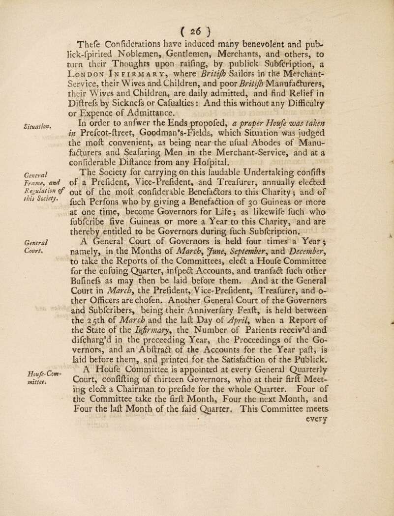 Situation. General Trame, and Regulation of this Society. General Court, Vx. •'*>« 1 .'Houfe• Com¬ mittee, ( 26 } Thefe Confiderations have induced many benevolent and pub- lick-fpirited Noblemen, Gentlemen, Merchants, and others, to turn their Thoughts upon raifmg, by publick Subfcription, a London Infirmary, where Britijh Sailors in the Merchant* Service, their Wives and Children, and poor Britifio Manufacturers, their Wives and Children, are daily admitted, and find Relief in Didrefs by Sicknefs or Cafualties: And this without any Difficulty or Expence of Admittance. In order to anfwer the Ends propofed, a proper Houfe was taken in Prefcot-dreet, Goodman’s-Fields, which Situation was judged, the molt convenient, as being near the ufiual Abodes of Manu¬ facturers and Seafaring Men in the Merchant-Service, and at a confiderable Diftance from any Hofpital. The Society for carrying on this laudable Undertaking confifts of a Prefident, Vice-Prefident, and Treafurer, annually eleCted out of the mod confiderable BenefaCtors to this Charity; and of fuch Perfons who by giving a BenefaCtion of 30 Guineas or more at one time, become Governors for Life; as likewife fuch who fubfcribe five Guineas or more a Year to this Charity, and are thereby entitled to be Governors during fuch Subfcription. A General Court of Governors is held four times a Year; namely, in the Months of Marche June, September, and December, to take the Reports of the Committees, eleCt a Eloufe Committee for the enfuing Quarter, infpeCt Accounts, and tranfaCl fuch other Bufinefs as may then be laid before them. And at the General Court in Marche the Prefident, Vice-Prefident, Treafurer, and o- ther Officers arechofen. Another General Court of the Governors and Subfcrihers, being their Anniverfary Feafl, is held between the 25th of March and the lad Day of April, when a Report of the State of the Infirmary, the Number of Patients receiv’d and difcharg’d in the preceeding Year, the Proceedings of the Go¬ vernors, and an AbdraCt of the Accounts for the Year pad, is laid before them, and printed for the Satisfaction of the Publick. A Houfe Committee is appointed at every General Quarterly Court, confiding of thirteen Governors, who at their fird Meet¬ ing eleCt a Chairman to prefide for the whole Quarter. Four of the Committee take the fird Month, Four the next Month, and Four the lad Month of the faid Quarter, This Committee meets ' * ‘ every