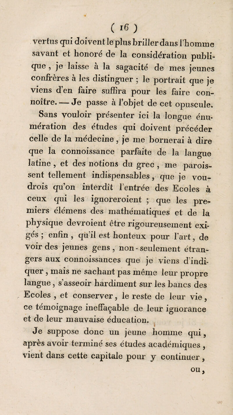 vertus qui doivent le plus briller dans ïh omnie savant et honoré de la considération publi¬ que , je laisse a la sagacité de mes jeunes confrères à les distinguer ; le portrait que je viens d en faire suffira pour les faire con- noitre. — Je passe al objet de cet opuscule. Sans vouloir présenter ici la longue énu¬ mération des études qui doivent précéder celle de la médecine, je me bornerai à dire que la connoissance parfaite de la langue latine , et des notions du grec , me parois- sent tellement indispensables, que je vou- drois qu’on interdit l’entrée des Ecoles à ceux qui les ignoreroient ; que les pre¬ miers élémens des mathématiques et de la physique devroient être rigoureusement exi¬ gés ; enfin , qu’il est honteux pour fart, de voir des jeunes gens, non - seulement étran¬ gers aux connoissances que je viens d’indi¬ quer , mais ne sachant pas même leur propre langue, s’asseoir hardiment sur les bancs des , Ecoles , et conserver, le reste de leur vie, ce témoignage ineffaçable de leur ignorance et de leur mauvaise éducation. Je suppose donc un jeune homme qui, après avoir terminé ses études académiques , vient dans cette capitale pour y continuer, ou,