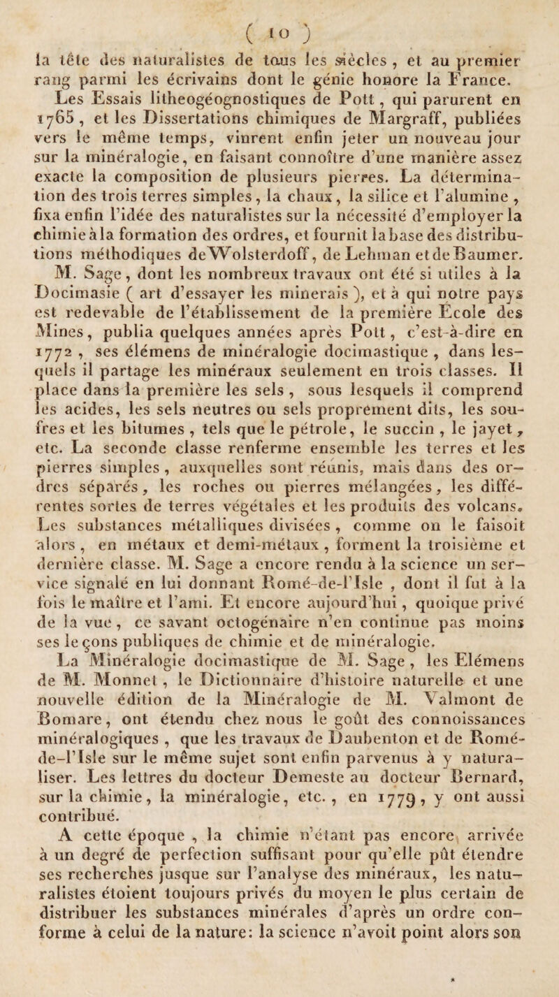 ( '<>) la tele lies naturaiistes de taus les Neeles , et au premier rang parmi les ecrivains dont le genie honore la France. Les Essais litheogeognostiques de Pott, qui parurent eri iy65, et les Dissertations chimiques de Margraff, publiees vers le meme temps, vinrent enfm jeter un nouveau jour sur la mineralogie, en faisant connoitre d’une rnaniere assez exacte la composition de plusieurs pierres. La determina- lion des trois terres simples , la chaux, la silice et Falumine , fixaenfin Fidee des naturaiistes sur la necessite d’employerla ehimie ala formation des ordres, et fournit la base des distribu¬ tions methodiques deWolsterdoff, de Lehman etdeBaumcr. M. Sage, dont les nombreux travaux ont £te si utiles a la Docimasie ( art d’essayer les minerais), et a qui noire pays est redevable de Fetablissement de la premiere Ecole des M ines, publia quelques annees apres Pott, cest-a-dire en 1772 , ses Clemens de mineralogie docimastique , dans les- quels il partage les mineraux seulement en trois classes. II place dans la premiere les sels , sous lesquels il comprend les acides, les sels neutres ou sels proprement dils, les sou- ires et les bilumes , tels que le petrole, le succin , le jayet 7 etc. La seconde classe renferme ensemble les terres et les pierres simples , auxquelles sont reunis, mais dans des or¬ dres separes, les roches ou pierres melangees, les diffe- rentes sortes de terres vegetales et les produils des volcans. Les substances metaliiques divisees , comme on le faisoit alors , en rnetaux et demi-metaux , forment la troisieme et derniere classe. M. Sage a encore rendu a la science un ser¬ vice signale en lui donnant Romd-de-l lsle , dont il fut a la fois le mailre et Fami. Et encore aujourd hui, quoique prive de la vue, ce savant octogenaire n’en continue pas moins ses leqons publiques de ehimie et de mineralogie. La Mineralogie docimastique de M. Sage , les Elemens de M. Monnet , le Dictionnaire d’histoire naturelle et une nouvelle edition de la Mineralogie de M. Valmont de Bomare, ont etendu chez nous le godt des connoissances mineralogiques , que les travaux de Daubenton et de Rome- de-l’Isle sur le meme sujet sont enfin parvenus & y natura- liser. Les lettres du docteur Demeste au docteur Bernard, sur la ehimie, la mineralogie, etc., en 1779, y ont aussi contribue. A cette epoque , la ehimie n’etant pas encore arrivee a un degrd de perfection suffisant pour qu’elle pdt etendre ses reebercbes jusque sur Fanalyse des mineraux, les natu¬ raiistes etoient toujours priv^s du moyen le plus certain de distribuer les substances minerales d’apres un ordre con- forme a celui de la nature: la science n’avoit point alors son