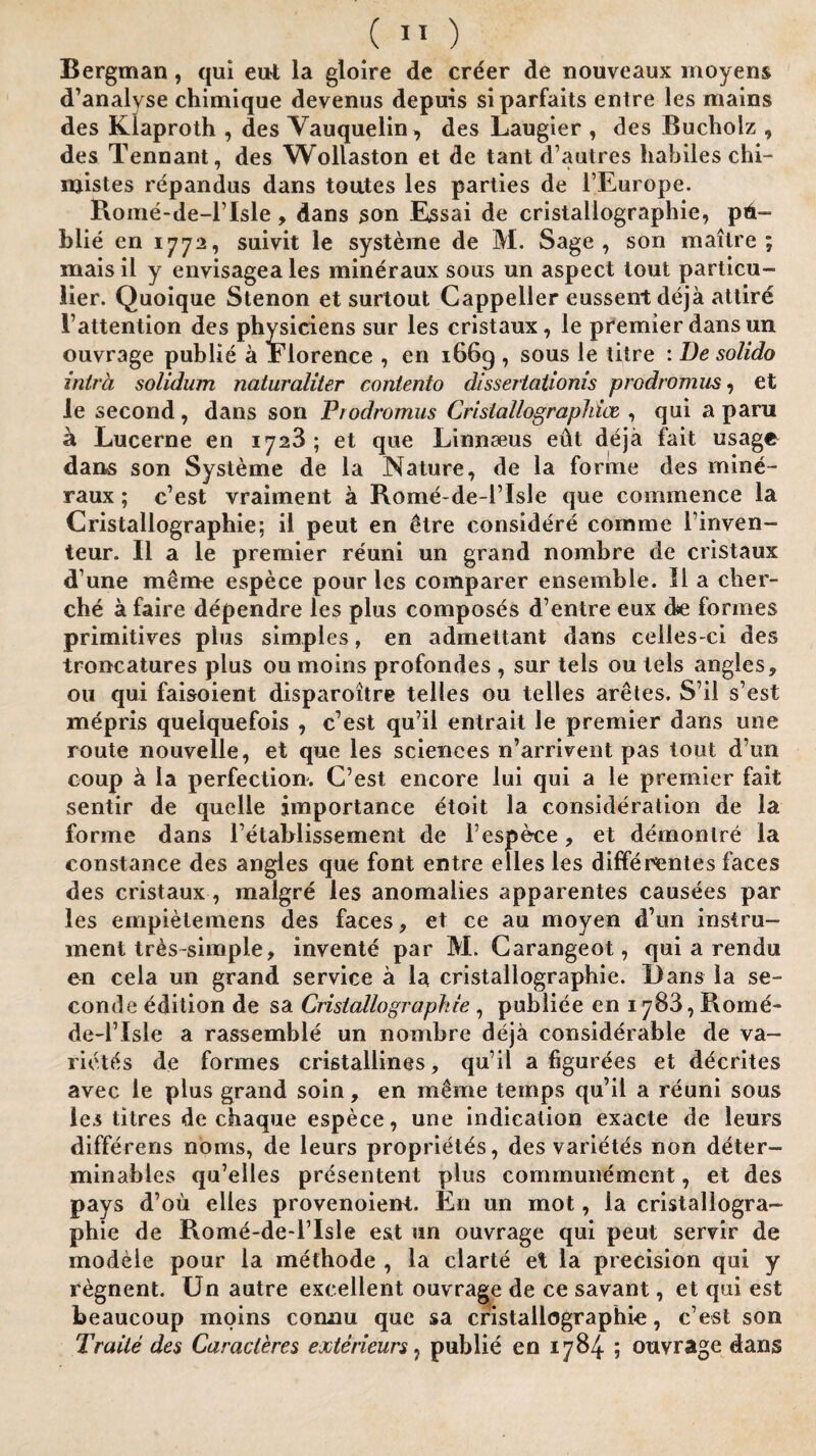 Bergman , qui eut la gloire de creer de nouveaux rnoyens d’analvse chimique devenus depuis siparfaits entre les mains des Klaproth , des Vauquelin, des Laugier , dcs Bucholz , des Tennant, des Wollaston et de tant d’autres liabiles chi- njistes repandas dans toutes les parties de l’Europe. Rome-de-lTsle, dans son Essai de cristallographie, pd- blie en 1772, suivit le systeme de M. Sage, son mailre ; mais il y envisageales mineraux sons un aspect tout particu¬ lar. Quoique Stenon et surtout Cappeller eussent deja attire 1’attention des physiciens sur les cristaux, le premier dans un ouvrage publie a Florence , en 1669 , sous le titre : De solido intrci solidum naturaliter contento dissertationis prodromiis , et le second, dans son Prodromus Crislallographice , qui a para a Lucerne en 1723 ; et que Linnaeus edt deja fait usage dans son Systeme de la Nature, de la forme des mine¬ raux ; c’est vraiment a Rome-de-lTsle que commence la Cristallographie; ii peut en £tre considere comme 1’inven- teur. II a le premier reuni un grand nombre de cristaux d une m<hne espece pour les comparer ensemble. 11 a cher- che a faire dependre les plus composes d’entre eux de formes primitives plus simples, en admettant dans celles ci des troncatures plus ou moins profondes , sur tels ou tels angles, ou qui faisoient disparoitre telles ou telles ar&tes. S7il s’est mepris quelquefois , c est qu’il entrait le premier dans une route nouvelle, et que les sciences n’arrivent pas lout d’un coup a la perfection. C’est encore lui qui a le premier fait sentir de quelle importance etoit la consideration de la forme dans l’etablissement de l’espece, et demonlre la Constance des angles que font entre elles les differentes faces des cristaux , malgre les anomalies apparentes causees par les empietemens des faces, et ce au moyen d’un instru¬ ment tres-simple, invente par M. Carangeot, qui a rendu en cela un grand service a la cristallographie. Dans la se- conde edition de sa Cristallographie , publiee en 1783, Rome- de-l’Isle a rassemble un nombre deja considerable de va- riettfs de formes cristallines, qu’il a figurees et decrites avec le plus grand soin, en meme temps qu’il a reuni sous les titres de chaque espece, une indication exacte de leurs differens noms, de leurs proprietds, des varietes non deter- minables qu’elles presentent plus communemcnt, et des pays d’ou elles provenoient. En un mot, la cristallogra¬ phie de Rome-deT’Xsle est un ouvrage qui peut servir de modeie pour la methode , la clarte et la precision qui y regnent. Un autre excellent ouvrage de ce savant, et qui est beaucoup moins cormu que sa cristallographie, c’est son Trade des Caracleres exterieurs, publie en 1784 ; ouvrage dans