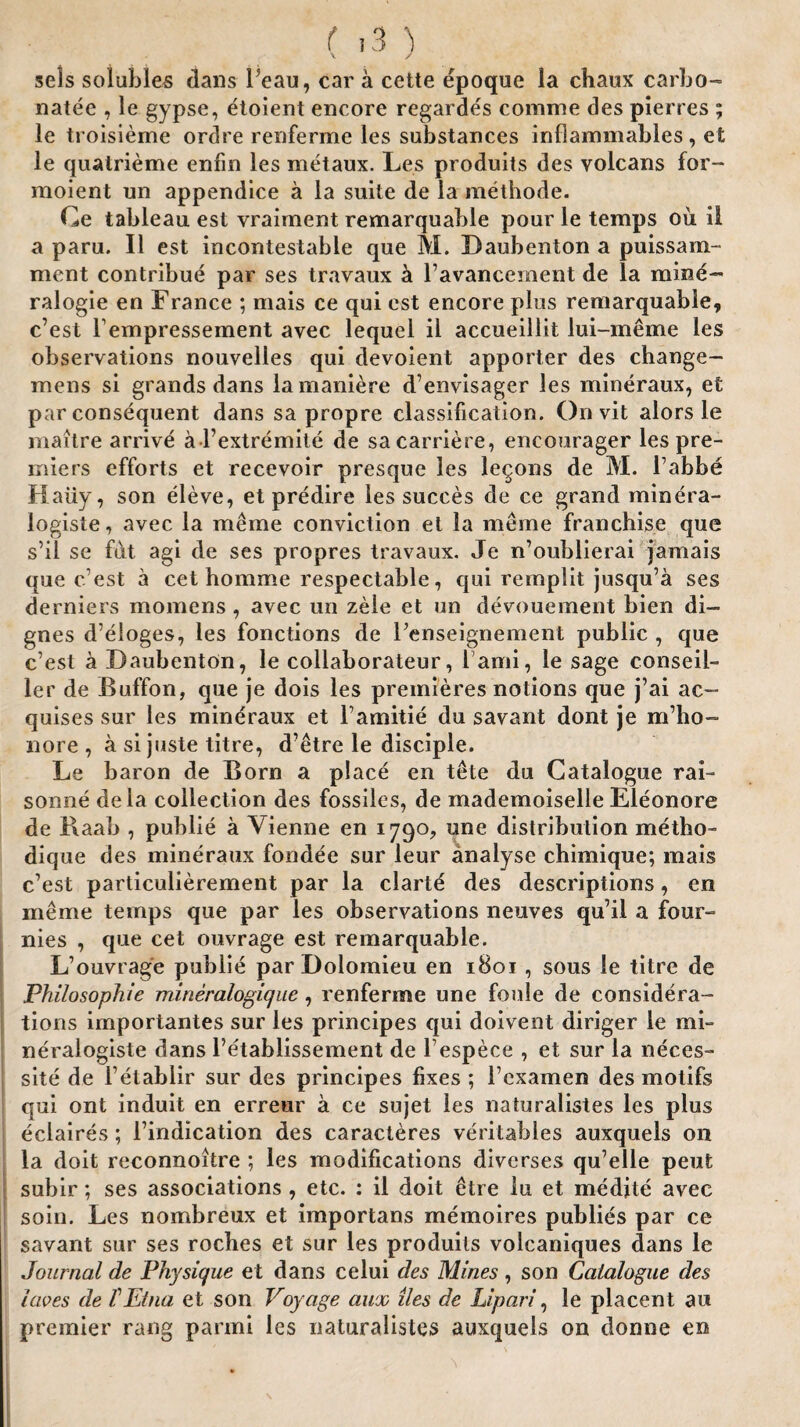 sels solubles dans beau, car a cette epoque la chaux carbo- natee , le gypse, etoient encore regardes comme des pierces ; le troisieme ordre renferme les substances inflammables, et le quatrieme enfin les metaux. Les produits des yolcans for- moient un appendice a la suite de la methode. Ce tableau est vraiment remarquable pour le temps ou il a paru. II est incontestable que M. Daubenton a puissam- ment contribue par ses travaux a l’avancement de la mine- ralogie en France ; mais ce qui est encore plus remarquable, c’est l’empressement avec lequel il accueillit lui-meme les observations nouvelles qui devoient apporter des change- mens si grands dans lamaniere d’envisager les mineraux, et par consequent dans sa propre classification. On vit alors le maitre arrive al’extremite de sacarriere, encourager les pre¬ miers efforts et recevoir presque les lemons de M. l’abbe Haiiy, son eleve, et predire les succes de ce grand minera- logiste, avec la me me conviction et la meme franchise que s’ii se fut agi de ses propres travaux. Je n’oublierai jamais que c’est a cet homme respectable, qui remplit jusqu’a ses derniers momens, avec un zele et un devouement bien di- gnes d’eloges, les fonctions de renseignement public , que c’est a Daubenton, le collaborateur, 1 ami, le sage conseil- ler de Buffon, que je dois les premieres notions que j’ai ac~ quises sur les mindraux et Tamitie du savant dont je m’ho- nore , a si juste litre, d’etre le disciple. Le baron de Born a place en tthe du Catalogue rai- sonne dela collection des fossiles, de mademoiselle Eleonore de Baab , public a Vienne en 1790, une distribution metho- dique des mineraux fondee sur leur analyse chimique; mais c’est particulierement par la clarte des descriptions, en meme temps que par les observations neuves qu’il a four- nies , que cet ouvrage est remarquable. L’ouvrage publie par Dolomieu en 1801 , sous le titre de Philosophic mineralogique, renferme une foule de considera¬ tions importantes sur les principes qui doivent diriger le mi= neralogiste dans l’etablissement de l’espece , et sur la neces¬ sity de l’etablir sur des principes fixes ; 1’cxamen des motifs qui ont induit en erreur a ce sujet les naturalistes les plus eclaires; l’indication des caracieres veritables auxquels on la doit reconnoitre ; les modifications diverses qu’elle pent subir; ses associations , etc. : il doit £tre lu et medite avec soin. Les nombreux et importans memoires publies par ce savant sur ses roches et sur les produits volcaniques dans le Journal de Physique et dans celui des Mines, son Catalogue des laves de f Etna et son Voyage auac lies de Upari, le placent au premier rang parmi les naturalistes auxquels on clonne en