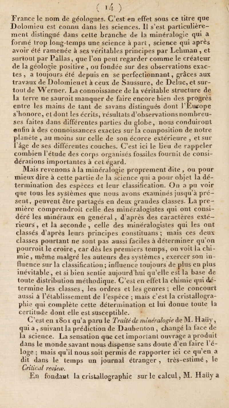 France le nom de gdologues. C’est en effet sous ce litre que Dolomieu est eonnu dans les sciences. II s’est particuliere- ment distingud dans cetle branche de la mineralogie qui a forme Irop long-temps une science a part, science qui apres avoir ete ramenee a ses veritables principes par Lehman , et surlout par Pallas, que l’on pent regarder comme le createur de la geologic* positive , ou fondee sur des observations exac- tes , a toujours ete depuis en se perfectionnant, graces aux travaux de Dolomieuet a ceux de Saussure, de Deluc,et sur- tout de VPerner. La connoissance de la veritable structure de la terre ne sauroit rnanquer de faire encore bien des progres entre les mains de tant de savans distingues dont l’Eu^ope s’honore, et dont les ecrils, resullats d’observations nombreu- ses faites dans differentes parties du globe, nous conduiront enfm a des connoissances exacles sur la composition de notre planete , au inoins sur celle de son ecorce exterieure , etsur l’age de ses differentes couches. C’est ici le lieu de rappeler comhien l’etude des corps organises fossiles fournit de consi¬ derations importantes a cel egard. Mais revenons a la mineralogie proprement dlie , ou pour mieuxdire a cette partie de la science qui a pour objet la de¬ termination des especes et leur classification. On a pu voir que tous les syStemes que nous avons examines jusqu’a pre¬ sent, peuvent etre partages en deux graudes classes. La pre¬ miere comprendroit celle des mineralogistes qui ont consi- dere les min^raux en general, d’apres des caracteres exte— rieurs, et la seconde , celle des mineralogistes qui les ont classes d’apres leurs principes constituans ; mais ces deux classes pourtant ne sont pas aussi faciles a determiner qu’on pourroit le croire, car des les premiers temps, on voit la chi- mie, meme malgre les auteurs des syslemes , exercer son in¬ fluence sur la classification; influence toujours de plus en plus inevitable, et si bien senlie aujourd hui qu’elle est la base de toute distribution methodique. C ost en effet la chimie qui de¬ termine les classes, les ordres el les genres ; elle concourt aussi ix l’dlablissement de Pespece ; mais c’est la cristallogra- phie qui complete cette determination et lui donue toute la certitude dont elle est susceptible. C’est en 1801 qu’a paru le Traitede mineralogie de M. Haiiy, qui a, suivant la prediction de Daubenton, change la face de la science. La sensation que cet important ouvrage a produil dans le monde savant nous dispense sans doute d’en taire l’e- loge ; mais qu’il nous soit permis de rapporter ici ce qu’en a dit dans le temps un journal Stranger , tres-estime , le Critical review. En fondant la cristallographie sur le calcul, M. Hatiy a